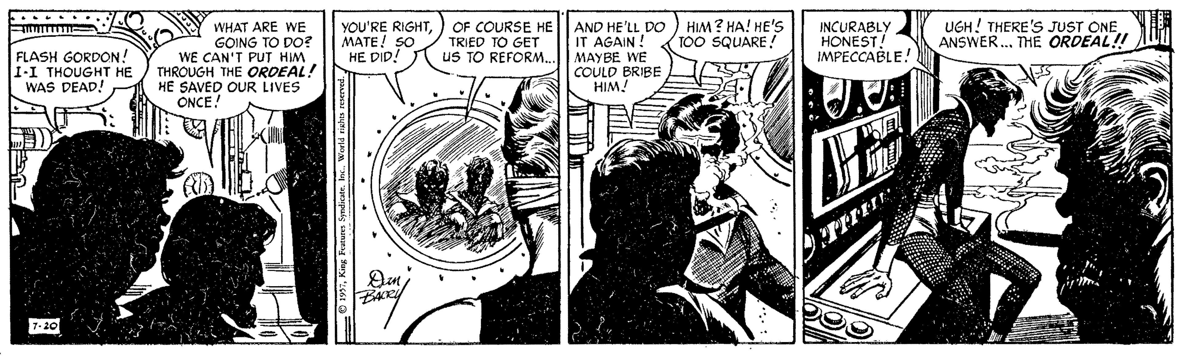 Fictional character OCR: ...... FLASH GORDON! 1-I THOUGHT HE WAS DEAD! WHAT ARE WE GOING TO DO? WE CAN'T PUT HIM THROUGH THE ORDEAL! HE SAVED OUR LIVES ONCE! YOU'RE RIGHTMATE! SO HE DID! OF COURSE HE TRIED TO GET us TO REFORM.. AND HE'LL DO IT AGAIN ! MAYBE WE COULD BRIBE HIM! HIM ? HA! HE's TOO SQUARE! INCURABLY HONEST! IMPECCABLE! UGH! THERE'S JUST ONE ANSWER. THE ORDEAL! 7-20 ...... FLASH GORDON! 1-I THOUGHT HE WAS DEAD! WHAT ARE WE GOING TO DO? WE CAN'T PUT HIM THROUGH THE ORDEAL! HE SAVED OUR LIVES ONCE! YOU'RE RIGHTMATE! SO HE DID! OF COURSE HE TRIED TO GET us TO REFORM.. AND HE'LL DO IT AGAIN ! MAYBE WE COULD BRIBE HIM! HIM ? HA! HE's TOO SQUARE! INCURABLY HONEST! IMPECCABLE! UGH! THERE'S JUST ONE ANSWER. THE ORDEAL! 7-20