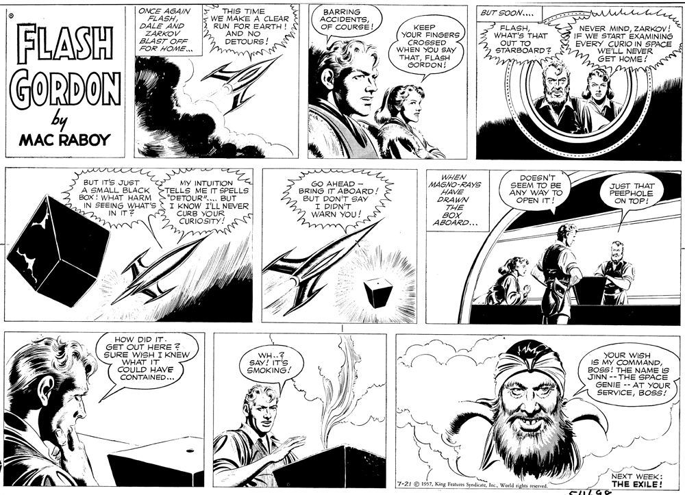 Organism OCR: BUT SOON.... FLASH ONCE AGAIN FLASHDALE AND ZARKOV BLAST OFF FOR HOME.. THIS TIME s WE MAKE A CLEAR RUN FOR EARTH ! AND NO DETOURS! BARRING ACCIDENTSOF COURSE KEEP YOUR FINGERS CROSSED WHEN YOU SAY THATFLASH GORDON! 3 FLASHWHAT'S THAT OUT TO STARBOARD? NEVER MINDZARKOV! JF WE START EXAMINING EVERY CURIO IN SPACE WE'LL NEVER GET HOME! GORDON by MAC RABOY WHEN MAGNO-RAYS HAVE DRAWN THE BOX ABOARD... DOESN'T SEEM TO BE ANY WAY To OPEN IT. BUT IT'S JUST BOX ! WHAT HARM IN SEEING WHAT'S IN IT? MY INTUITION A SMALL BLACK STELLS ME IT SPELLS "DETOUR".... BUT I KNOW I'LL NEVER CURB YOUR CURIOSITY! BRING IT ABOARD! BUT DON'T SAY I DIDN'T WARN YOU! JUST THAT PEEPHOLE ON TOP! HOW DID IT. GET OUT HERE ? SURE WISH I KNEW WHAT IT COULD HAVE CONTAINED... WH..? SAY! IT'S SMOKING! YOUR WISH IS MY COMMANDBOSS! THE NAME IS JINN -- THE SPACE GENIE -- AT YOUR SERVICEBOSS! NEXT WEEK: THE EXILE! 7-21 O 1957World rights reserved. BUT SOON.... FLASH ONCE AGAIN FLASHDALE AND ZARKOV BLAST OFF FOR HOME.. THIS TIME s WE MAKE A CLEAR RUN FOR EARTH ! AND NO DETOURS! BARRING ACCIDENTSOF COURSE KEEP YOUR FINGERS CROSSED WHEN YOU SAY THATFLASH GORDON! 3 FLASHWHAT'S THAT OUT TO STARBOARD? NEVER MINDZARKOV! JF WE START EXAMINING EVERY CURIO IN SPACE WE'LL NEVER GET HOME! GORDON by MAC RABOY WHEN MAGNO-RAYS HAVE DRAWN THE BOX ABOARD... DOESN'T SEEM TO BE ANY WAY To OPEN IT. BUT IT'S JUST BOX ! WHAT HARM IN SEEING WHAT'S IN IT? MY INTUITION A SMALL BLACK STELLS ME IT SPELLS "DETOUR".... BUT I KNOW I'LL NEVER CURB YOUR CURIOSITY! BRING IT ABOARD! BUT DON'T SAY I DIDN'T WARN YOU! JUST THAT PEEPHOLE ON TOP! HOW DID IT. GET OUT HERE ? SURE WISH I KNEW WHAT IT COULD HAVE CONTAINED... WH..? SAY! IT'S SMOKING! YOUR WISH IS MY COMMANDBOSS! THE NAME IS JINN -- THE SPACE GENIE -- AT YOUR SERVICEBOSS! NEXT WEEK: THE EXILE! 7-21 O 1957King Features SyndicateWorld rights reserved.