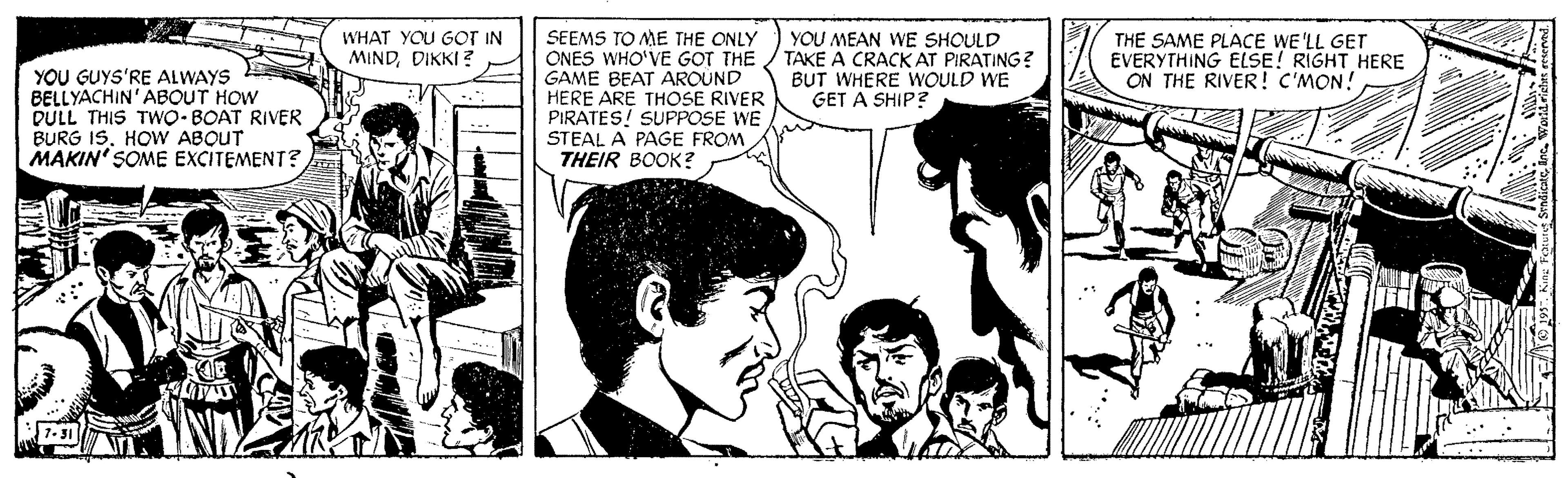 Organism OCR: SEEMS TO ME THE ONLY ONES WHO'VE GOT THE GAME BEAT AROUND HERE ARE THOSE RIVER PIRATES! SUPPOSE WE STEAL A PAGE FROM THEIR BOOK? YOU MEAN WE SHOULD TAKE A CRACK AT PIRATING? BUT WHERE WOULD WE GET A SHIP? WHAT YOU GOT IN MINDDIKKI ? THE SAME PLACE WE'LL GET EVERYTHING ELSE! RIGHT HERE ON THE RIVER! C'MON! YOU GUYS'RE ALWAYS BELLYACHIN'ABOUT HOW DULL THIS TWO- BOAT RIVER BURG ISHOW ABQUT MAKIN' SOME EXCITEMENT? SEEMS TO ME THE ONLY ONES WHO'VE GOT THE GAME BEAT AROUND HERE ARE THOSE RIVER PIRATES! SUPPOSE WE STEAL A PAGE FROM THEIR BOOK? YOU MEAN WE SHOULD TAKE A CRACK AT PIRATING? BUT WHERE WOULD WE GET A SHIP? WHAT YOU GOT IN MINDDIKKI ? THE SAME PLACE WE'LL GET EVERYTHING ELSE! RIGHT HERE ON THE RIVER! C'MON! YOU GUYS'RE ALWAYS BELLYACHIN'ABOUT HOW DULL THIS TWO- BOAT RIVER BURG ISHOW ABQUT MAKIN' SOME EXCITEMENT?
