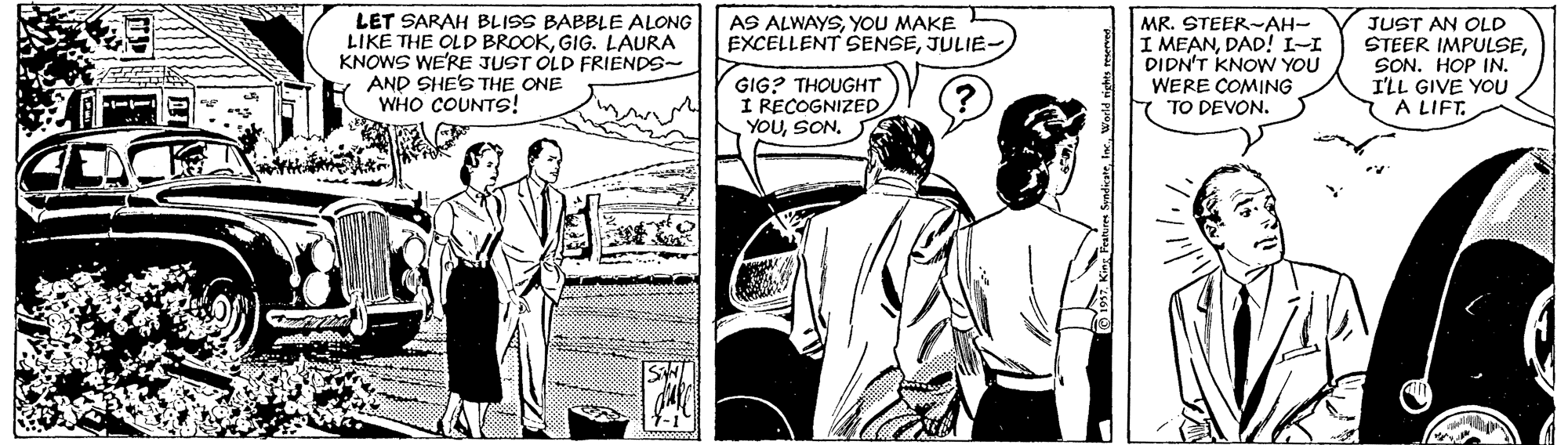 Comic book OCR: AS ALWAYSYOU MAKE EXCELLENT SENSEJULIE- LET SARAH BLISS BABBLE ALONG LIKE THE OLD BROOKGIG. LAURA KNOWS WE'RE JUST OLD FRIENDS- AND SHE'S THE ONE WHO COUNTS! MR. STEER-AH- I MEANDAD! I-I DIDN'T KNOW YOU WERE COMING 7 TO DEVON. JUST AN OLD STEER IMPULSESON. HOP IN. I'LL GIVE YOU A LIFT. GIG? THOUGHT I RECOGNIZED YOUSON. AS ALWAYSYOU MAKE EXCELLENT SENSEJULIE- LET SARAH BLISS BABBLE ALONG LIKE THE OLD BROOKGIG. LAURA KNOWS WE'RE JUST OLD FRIENDS- AND SHE'S THE ONE WHO COUNTS! MR. STEER-AH- I MEANDAD! I-I DIDN'T KNOW YOU WERE COMING 7 TO DEVON. JUST AN OLD STEER IMPULSESON. HOP IN. I'LL GIVE YOU A LIFT. GIG? THOUGHT I RECOGNIZED YOU