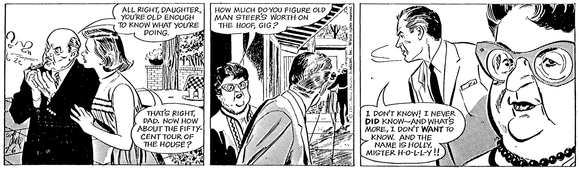 Art OCR: ALL RIGHTYOU'RE OLD ENOUGH TO KNOW WHAT YOU'RE DOING. HOW MUCH DO YOU FIGURE OLD MAN STEER's WORTH ON THE HOOFGIG? THAT'S RIGHTDAD. NOW HOw ABOUT THE FIFTY- CENT TOUR OF THE HOUSE? I DON'T KNOW! I NEVER DID KNOW-AND WHATS MOREI DON'T WANT TO KNOW. AND THE NAME IS HOLLY. MISTER H-O-L-L-Y!! ALL RIGHTYOU'RE OLD ENOUGH TO KNOW WHAT YOU'RE DOING. HOW MUCH DO YOU FIGURE OLD MAN STEER's WORTH ON THE HOOFGIG? THAT'S RIGHTDAD. NOW HOw ABOUT THE FIFTY- CENT TOUR OF THE HOUSE? I DON'T KNOW! I NEVER DID KNOW-AND WHATS MOREI DON'T WANT TO KNOW. AND THE NAME IS HOLLY. MISTER H-O-L-L-Y!!
