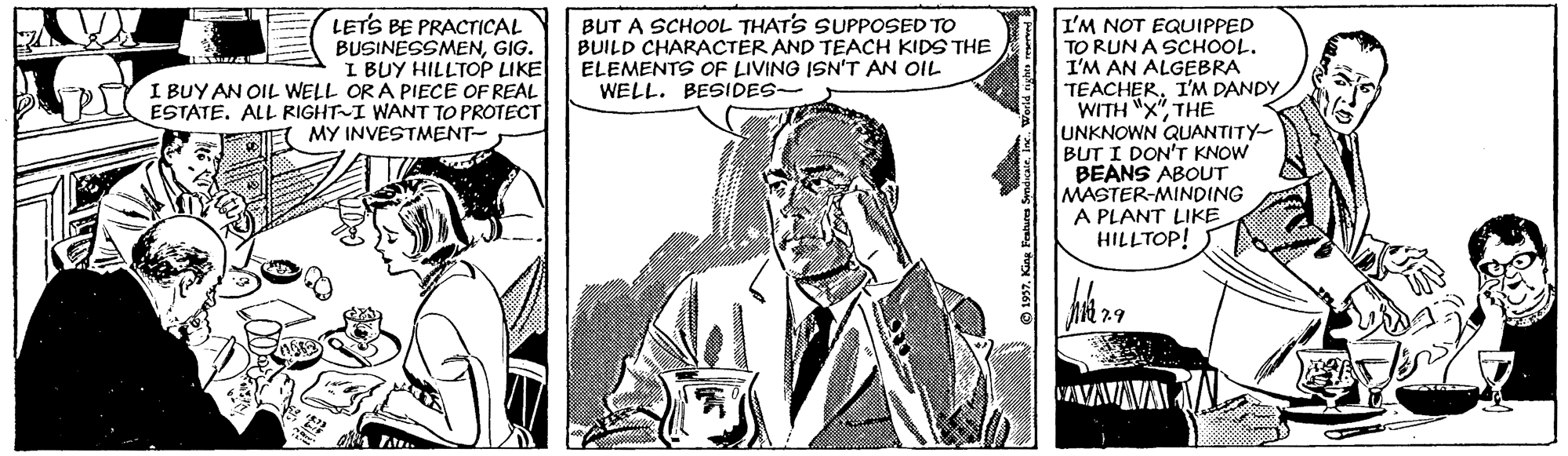 Font OCR: LETS BE PRACTICAL BUSINESSMENGIG. I BUY HILLTOP LIKE I BUY AN OIL WELL OR A PIECE OF REAL ESTATE. ALL RIGHT I WANT TO PROTECT MY INVESTMENT- BUT A SCHOOL THATS SUPPOSED TO BUILD CHARACTER AND TEACH KIDS THE ELEMENTS OF LIVING ISN'T AN OIL WELL. BESIDES- I'M NOT EQUIPPED TO RUN A SCHOOL. I'M AN ALGEBRA TEACHERI'M DANDY WITH "X"THE UNKNOWN QUANTITY- BUT I DON'T KNOW BEANS ABOUT MASTER-MINDING A PLANT LIKE HILLTOP! ?29 SAVAVAVA LETS BE PRACTICAL BUSINESSMENGIG. I BUY HILLTOP LIKE I BUY AN OIL WELL OR A PIECE OF REAL ESTATE. ALL RIGHT I WANT TO PROTECT MY INVESTMENT- BUT A SCHOOL THATS SUPPOSED TO BUILD CHARACTER AND TEACH KIDS THE ELEMENTS OF LIVING ISN'T AN OIL WELL. BESIDES- I'M NOT EQUIPPED TO RUN A SCHOOL. I'M AN ALGEBRA TEACHERI'M DANDY WITH "X"THE UNKNOWN QUANTITY- BUT I DON'T KNOW BEANS ABOUT MASTER-MINDING A PLANT LIKE HILLTOP! ? 29 SAVAVAVA