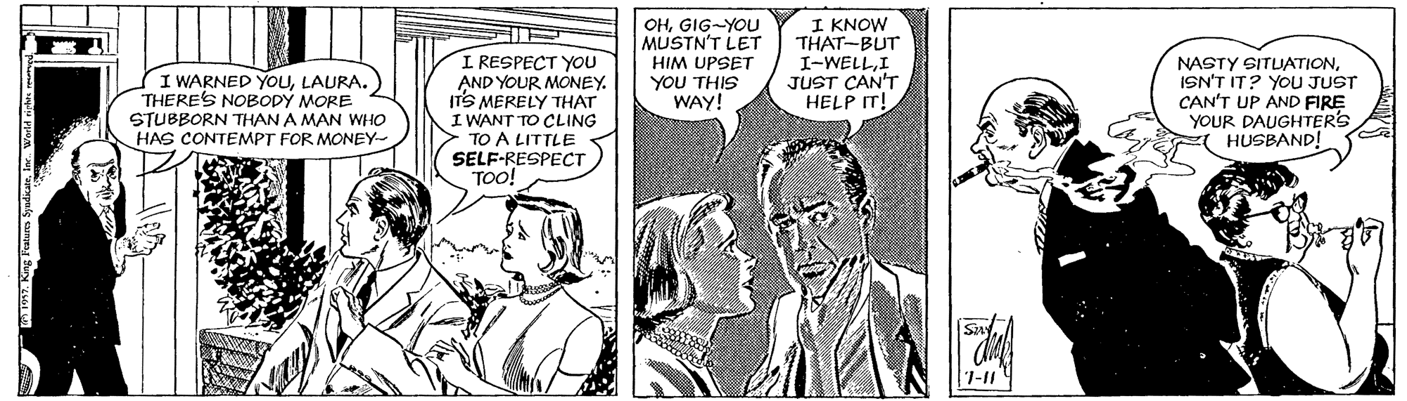 Font OCR: OHGIG-YOU MUSTN'T LET HIM UPSET YOU THIS WAY! I KNOW THAT-BUT I-WELLI JUST CAN'T HELP IT! I WARNED YOULAURA. THERES NOBODÝ MORE STUBBORN THAN A MAN WHO HAS CONTEMPT FOR MONEY- I RESPECT YOU AND YOUR MONEY. ITS MERELY THAT I WANT TO CLING TO A LITTLE SELF-RESPECT TO! NASTY SITUATIONISN'T IT? YOU JUST CAN'T UP AND FIRE YOUR DAUGHTER'S HUSBAND! Say 7-11 OHGIG-YOU MUSTN'T LET HIM UPSET YOU THIS WAY! I KNOW THAT-BUT I-WELLI JUST CAN'T HELP IT! I WARNED YOULAURA. THERES NOBODÝ MORE STUBBORN THAN A MAN WHO HAS CONTEMPT FOR MONEY- I RESPECT YOU AND YOUR MONEY. ITS MERELY THAT I WANT TO CLING TO A LITTLE SELF-RESPECT TO! NASTY SITUATIONISN'T IT? YOU JUST CAN'T UP AND FIRE YOUR DAUGHTER'S HUSBAND! Say 7-11