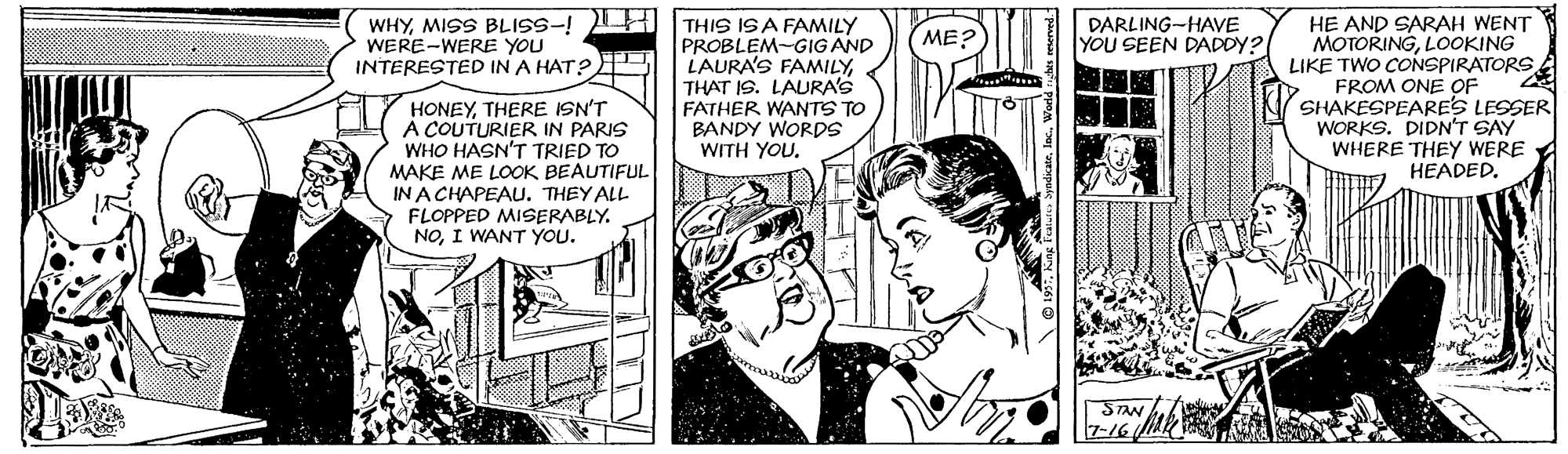 Art OCR: WHYMISS BLISS-! THIS ISA FAMILY PROBLEM-GIG AND LAURA'S FAMILYTHAT IS. LAURA'S FATHER WANTS TO BANDY WORDS WITH YOU. DARLING-HAVE YOU SEEN DADDY? HE AND SARAH WENT MOTORINGLOOKING LIKE TWO CONSPIRATORS FROM ONE OF SHAKESPEARES LESSER WORKS. DIDN'T SAY WHERE THEY WERE HEADED. ME? WERE-WERE YOU INTERESTED IN A HAT? HONEYTHERE ISN'T A COUTURIER IN PARIS WHO HASN'T TRIED TO MAKE ME LOOK BEAUTIFUL IN A CHAPEAU. THEY ALL FLOPPED MISERABLY. NOI WANT YOU. SAN 7-16 LLU WHYMISS BLISS-! THIS ISA FAMILY PROBLEM-GIG AND LAURA'S FAMILYTHAT IS. LAURA'S FATHER WANTS TO BANDY WORDS WITH YOU. DARLING-HAVE YOU SEEN DADDY? HE AND SARAH WENT MOTORINGLOOKING LIKE TWO CONSPIRATORS FROM ONE OF SHAKESPEARES LESSER WORKS. DIDN'T SAY WHERE THEY WERE HEADED. ME? WERE-WERE YOU INTERESTED IN A HAT? HONEYTHERE ISN'T A COUTURIER IN PARIS WHO HASN'T TRIED TO MAKE ME LOOK BEAUTIFUL IN A CHAPEAU. THEY ALL FLOPPED MISERABLY. NOI WANT YOU. SAN 7-16 LLU