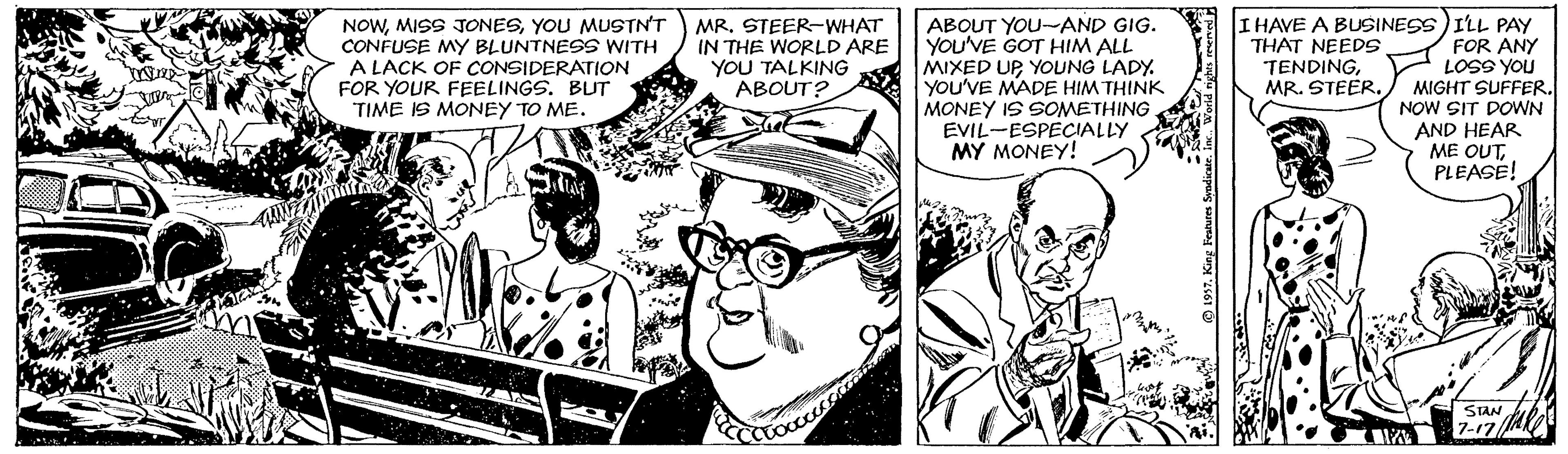 Hat OCR: NOWYOU MUSTN'T CONFUSE MY BLUNTNESS WITH A LACK OF CONSIDERATION FOR YOUR FEELINGS. BUT TIME IS MONEY TO ME. ABOUT YOU-AND GIG. YOU'VE GOT HIM ALL MIXED UPYOUNG LADY. You'VE MADE HIM THINK MONEY IS SOMETHING. EVIL-ESPECIALLY MY MONEY! I HAVE A BUSINESS)ILL PAY FOR ANY LOSS YOU MIGHT SUFFER. NOW SIT DOWN AND HEAR ME OUTPLEASE! MR. STEER-WHAT IN THE WORLD ARE YOU TALKING ABOUT? THAT NEEDS TENDINGMR. STEER. STAN ub 7-17A NOWMISS JONESYOU MUSTN'T CONFUSE MY BLUNTNESS WITH A LACK OF CONSIDERATION FOR YOUR FEELINGS. BUT TIME IS MONEY TO ME. ABOUT YOU-AND GIG. YOU'VE GOT HIM ALL MIXED UPYOUNG LADY. You'VE MADE HIM THINK MONEY IS SOMETHING. EVIL-ESPECIALLY MY MONEY! I HAVE A BUSINESS)ILL PAY FOR ANY LOSS YOU MIGHT SUFFER. NOW SIT DOWN AND HEAR ME OUTPLEASE! MR. STEER-WHAT IN THE WORLD ARE YOU TALKING ABOUT? THAT NEEDS TENDINGMR. STEER. STAN ub 7-17A