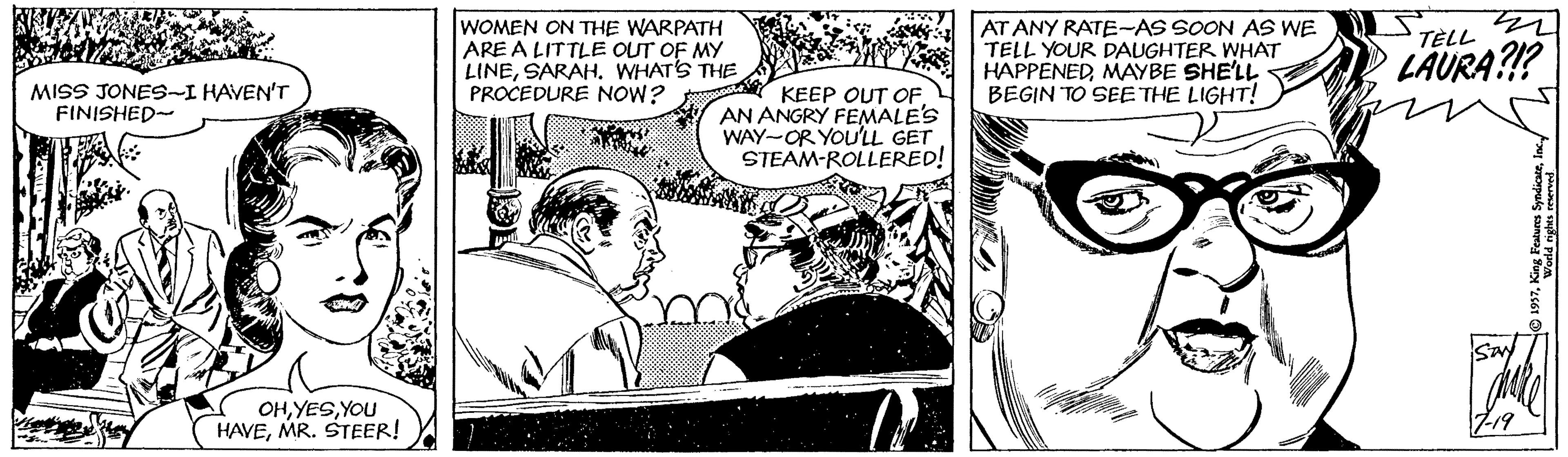Line OCR: WOMEN ON THE WARPATH ARE A LITTLE OUT OF MY LINESARAH. WHATS THE PROCEDURE NOW? AT ANY RATE-AS SOON AS WE TELL YOUR DAUGHTER WHAT HAPPENEDMAYBE SHE'LL BEGIN TO SEE THE LIGHT! TÈLL LÄURA?!? MISS JONES-I HAVEN'T FINISHED- KEEP OUT OF AN ANGRY FEMALE'S WAY-OR YOU'LL GET STEAM-ROLLERED! OHYOU HAVEMR. STEER! L19 WOMEN ON THE WARPATH ARE A LITTLE OUT OF MY LINESARAH. WHATS THE PROCEDURE NOW? AT ANY RATE-AS SOON AS WE TELL YOUR DAUGHTER WHAT HAPPENEDMAYBE SHE'LL BEGIN TO SEE THE LIGHT! TÈLL LÄURA?!? MISS JONES-I HAVEN'T FINISHED- KEEP OUT OF AN ANGRY FEMALE'S WAY-OR YOU'LL GET STEAM-ROLLERED! OHYOU HAVEMR. STEER! L19