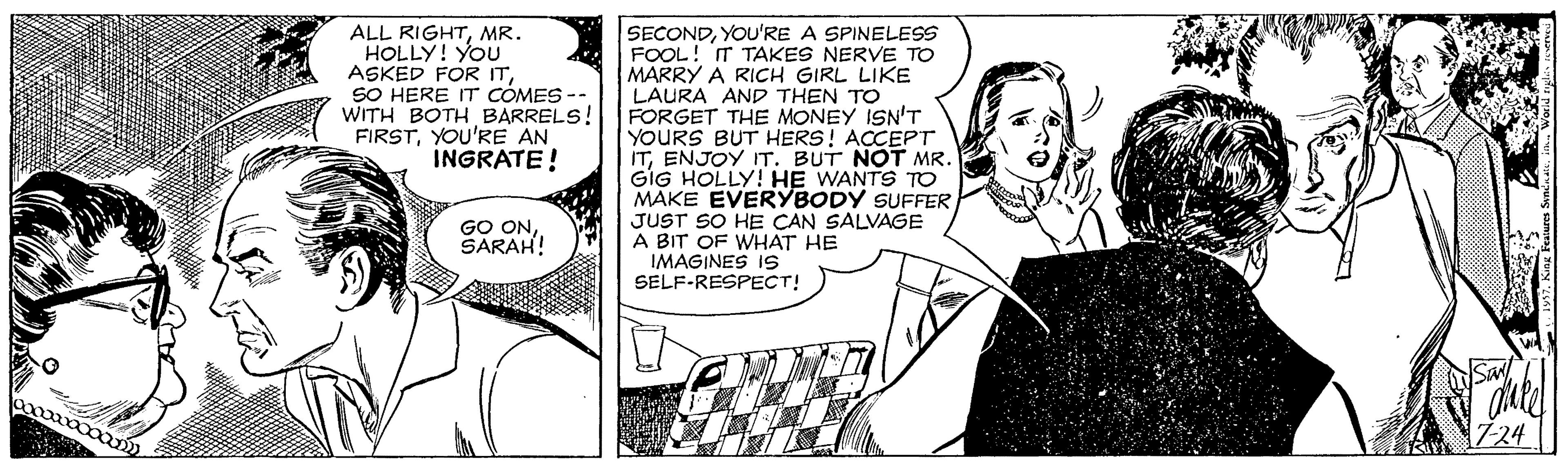 Style OCR: ALL RIGHTMR. HOLLY! YOU ASKED FOR ITSO HERE IT COMES -- WITH BOTH BARRELS! FIRSTYOU'RE AN INGRATE! SECONDYOU'RE A SPINELESS FOOL! IT TAKES NERVE TO MARRY A RICH GIRL LIKE LAURA AND THEN TO FORGET THE MONEY ISN'T YOURS BUT HERS! ACCEPT ITENJOY IT. BUT NOT MR. GIG HOLLY! HE WANTS TO MAKE EVERYBODY SUFFER JUST SO HE CAN SALVAGE A BIT OF WHAT HE IMAGINES IS SELF-RESPECT! GO ONSARAH! ALL RIGHTMR. HOLLY! YOU ASKED FOR ITSO HERE IT COMES -- WITH BOTH BARRELS! FIRSTYOU'RE AN INGRATE! SECONDYOU'RE A SPINELESS FOOL! IT TAKES NERVE TO MARRY A RICH GIRL LIKE LAURA AND THEN TO FORGET THE MONEY ISN'T YOURS BUT HERS! ACCEPT ITENJOY IT. BUT NOT MR. GIG HOLLY! HE WANTS TO MAKE EVERYBODY SUFFER JUST SO HE CAN SALVAGE A BIT OF WHAT HE IMAGINES IS SELF-RESPECT! GO ON