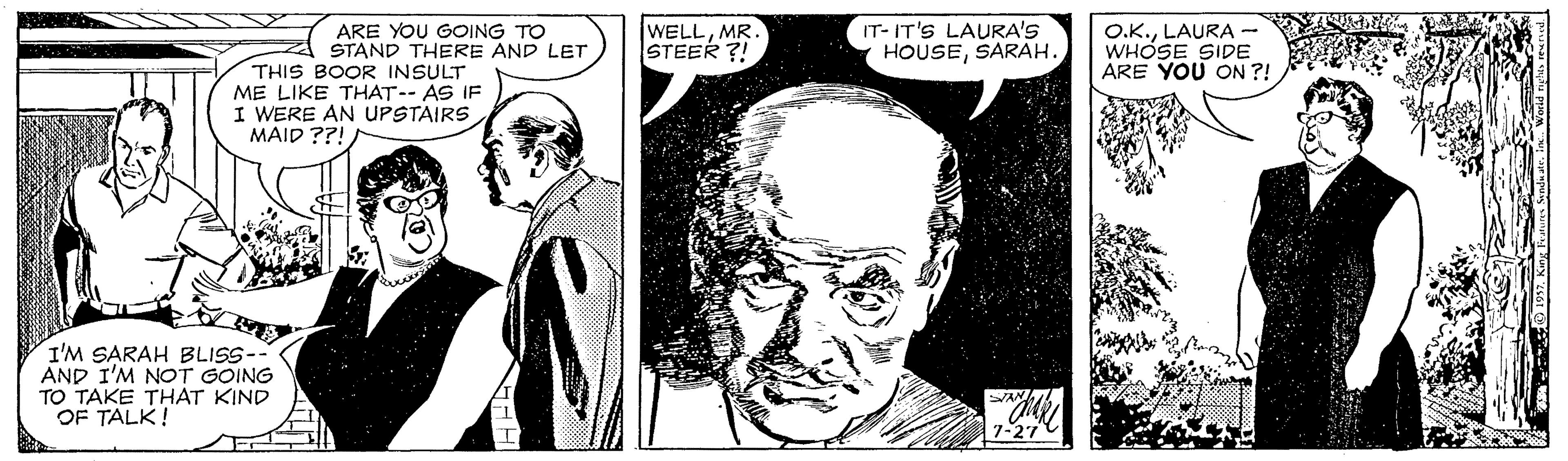 Cartoon OCR: ARE YOU GOING TO STAND THERE AND LET WELLMR. STEER ?! IT- IT'S LAURA'S HOUSESARAH. O.K.LAURA - WHÓSE SIDE ÁRE YOU ON ?! THIS BOOR INSULT ME LIKE THAT-- AS IF I WERE AN UPSTAIRS MAID ??! I'M SARAH BLISS-- AND I'M NOT GOING TO TAKE THAT KIND OF TALK! ARE YOU GOING TO STAND THERE AND LET WELLMR. STEER ?! IT- IT'S LAURA'S HOUSESARAH. O.K.LAURA - WHÓSE SIDE ÁRE YOU ON ?! THIS BOOR INSULT ME LIKE THAT-- AS IF I WERE AN UPSTAIRS MAID ??! I'M SARAH BLISS-- AND I'M NOT GOING TO TAKE THAT KIND OF TALK!