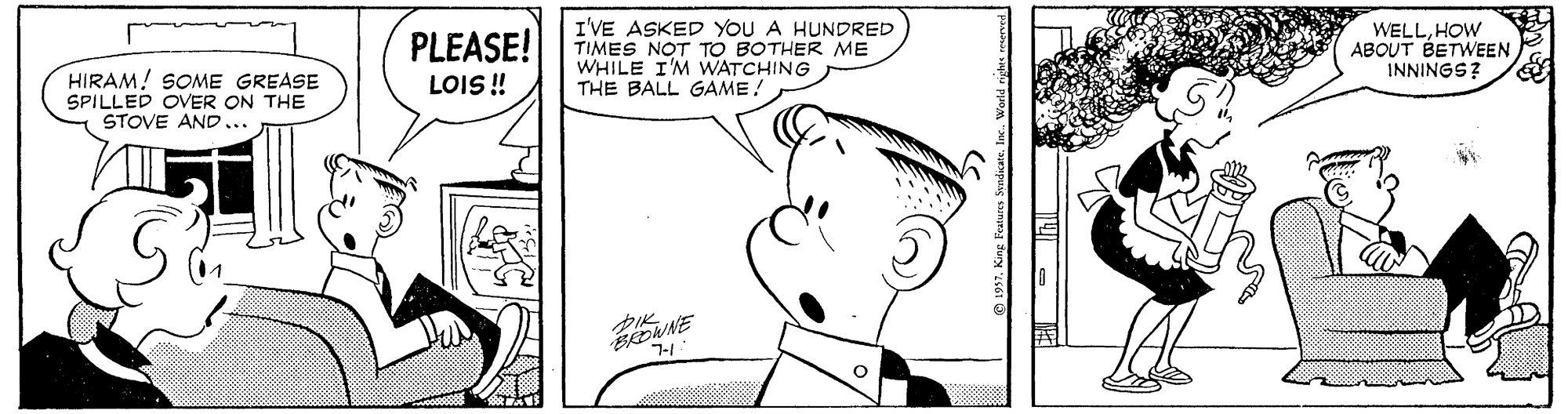Organism OCR: PLEASE! LOIS ! I'VE ASKED YOU A HUNDRED TIMES NOT TO BOTHER ME WHILE I'M WATCHING THE BALL GAME! WELLHOW ABOUT BETWEEN INNINGS? HIRAM! SOME GREASE SPILLED OVER ON THE STOVE AND... PLEASE! LOIS ! I'VE ASKED YOU A HUNDRED TIMES NOT TO BOTHER ME WHILE I'M WATCHING THE BALL GAME! WELLHOW ABOUT BETWEEN INNINGS? HIRAM! SOME GREASE SPILLED OVER ON THE STOVE AND...
