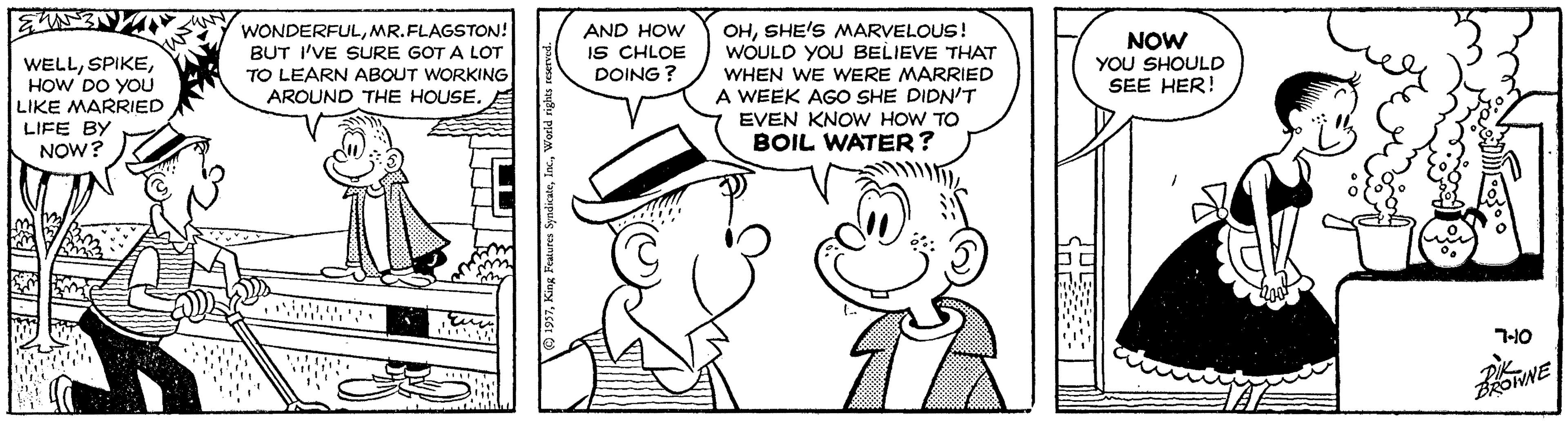 Organ OCR: OHSHE'S MARVELOUS! WOULD YOU BELIEVE THAT WONDERFULMR.FLAGSTON! BUT I'VE SURE GOT A LOT TO LEARN ABOUT WORKING AROUND THE HOUSE. AND HOW IS CHLOE DOING ? NOW YOU SHOULD SEE HER! WELLHOW DO YOU LIKE MARRIED LIFE BY NOW? WHEN WE WERE MARRIED A WEEK AGO SHE DIDN'T EVEN KNOW HOW TO BOIL WATER? 7-10 OWNE 1937Y OHSHE'S MARVELOUS! WOULD YOU BELIEVE THAT WONDERFULMR.FLAGSTON! BUT I'VE SURE GOT A LOT TO LEARN ABOUT WORKING AROUND THE HOUSE. AND HOW IS CHLOE DOING ? NOW YOU SHOULD SEE HER! WELLHOW DO YOU LIKE MARRIED LIFE BY NOW? WHEN WE WERE MARRIED A WEEK AGO SHE DIDN'T EVEN KNOW HOW TO BOIL WATER? 7-10 OWNE 1937King Peatures Syndicate