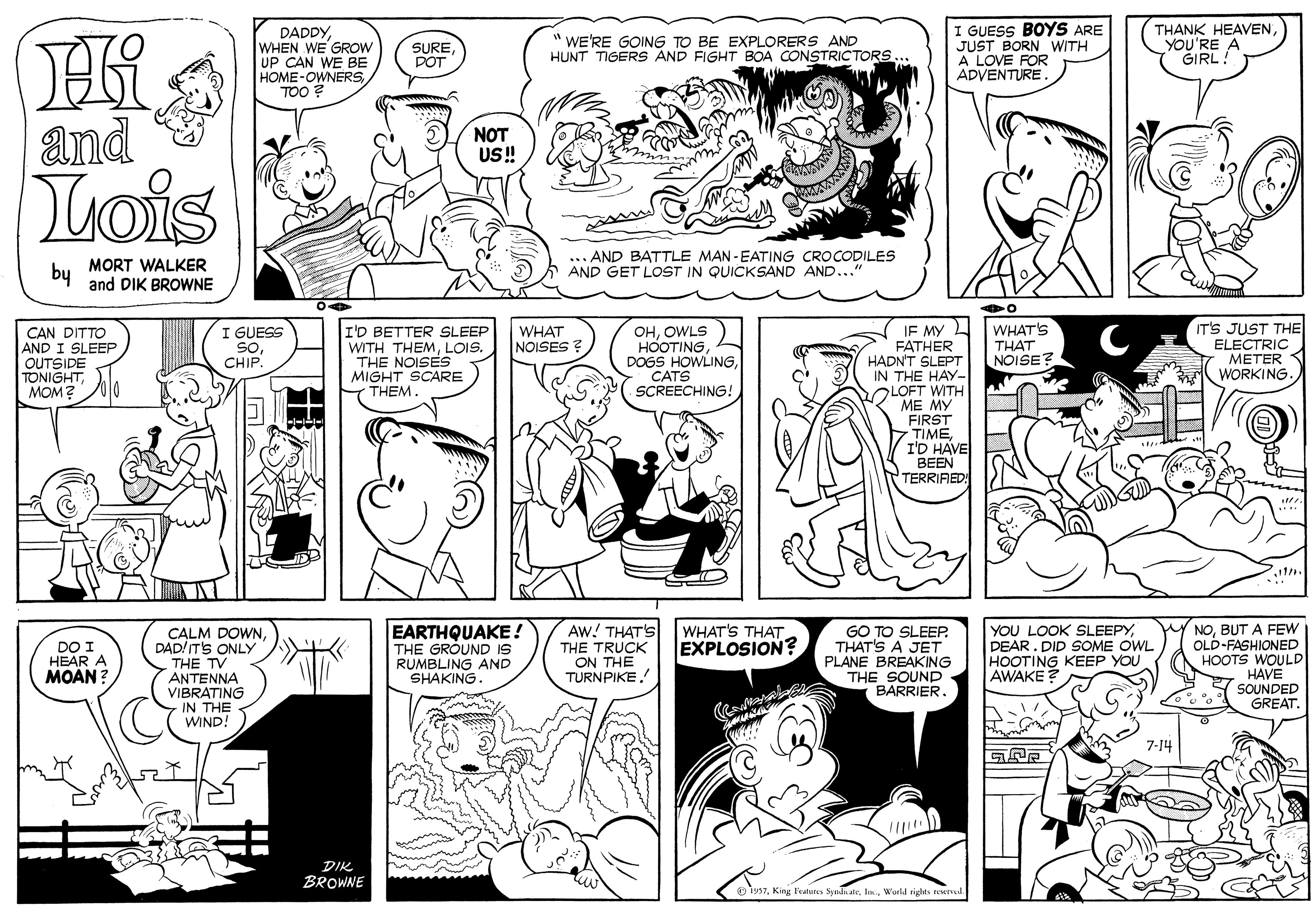 Cartoon OCR: DADDYWHEN WE GROW UP CAN WE BE HOME-OWNERSTOO ? E GUESS BOYS ARE JUST BORN WITH A LOVE FOR ADVENTURE. THANK HEAVENYOU'RE A GIRL! SURE POT " WE'RE GOING TO BE EXPLORERS AND HUNT TIGERS AND FIGHT BOA CONSTRICTORS... and NOT US! Iois by MORT WALKER and DIK BROWNE AND BATTLE MAN - EATING CROCODILES AND GET LOST IN QUICKSAND AND..." WHAT'S THAT NOISE? IT'S JUST THE ELECTRIC METER WORKING. IF MY FATHER HADN'T SLEPT IN THE HAY- OLOFT WITH ME MY FIRST TIMEI'D HAVE BEEN TERRIRED CAN DITTO AND I SLEEP OUTSIDE TONIGHTMOM? I GUESS SoCHIP. I'D BETTER SLEEP WITH THEMLOIS. THE NOISES MIGHT SCARE THEM. WHAT NOISES ? OHOWLS HOOTING DOGS HOWLINGCATS SCREECHING! EARTHQUAKE ! THE GROUND IS RUMBLING AND SHAKING. Aw! THAT'S THE TRUCK ON THE TURNPIKE YOU LOOK SLEEPYDEAR. DID SOME OWL HOOTING KEEP YOU AWAKE? NOBUT A FEW OLD-FASHIONED HOOTS WOULD HAVE SOUNDED GREAT. WHAT'S THAT EXPLOSION? DO I HEÁR A MOAN ? CALM DOWNDAD/ ITS ONLY THE TV ANTENNA VIBRATING GO TO SLEEP. THAT'S A JET PLANE BREAKING THE SOUND BARRIER. IN THE WIND! 7-14 DIK BROWNE p iys7World rigles Rred. DADDYWHEN WE GROW UP CAN WE BE HOME-OWNERSTOO ? E GUESS BOYS ARE JUST BORN WITH A LOVE FOR ADVENTURE. THANK HEAVENYOU'RE A GIRL! SURE POT " WE'RE GOING TO BE EXPLORERS AND HUNT TIGERS AND FIGHT BOA CONSTRICTORS... and NOT US! Iois by MORT WALKER and DIK BROWNE AND BATTLE MAN - EATING CROCODILES AND GET LOST IN QUICKSAND AND..." WHAT'S THAT NOISE? IT'S JUST THE ELECTRIC METER WORKING. IF MY FATHER HADN'T SLEPT IN THE HAY- OLOFT WITH ME MY FIRST TIMEI'D HAVE BEEN TERRIRED CAN DITTO AND I SLEEP OUTSIDE TONIGHTMOM? I GUESS SoCHIP. I'D BETTER SLEEP WITH THEMLOIS. THE NOISES MIGHT SCARE THEM. WHAT NOISES ? OHOWLS HOOTING DOGS HOWLINGCATS SCREECHING! EARTHQUAKE ! THE GROUND IS RUMBLING AND SHAKING. Aw! THAT'S THE TRUCK ON THE TURNPIKE YOU LOOK SLEEPYDEAR. DID SOME OWL HOOTING KEEP YOU AWAKE? NOBUT A FEW OLD-FASHIONED HOOTS WOULD HAVE SOUNDED GREAT. WHAT'S THAT EXPLOSION? DO I HEÁR A MOAN ? CALM DOWNDAD/ ITS ONLY THE TV ANTENNA VIBRATING GO TO SLEEP. THAT'S A JET PLANE BREAKING THE SOUND BARRIER. IN THE WIND! 7-14 DIK BROWNE p iys7King Featunes SyadaateWorld rigles Rred.