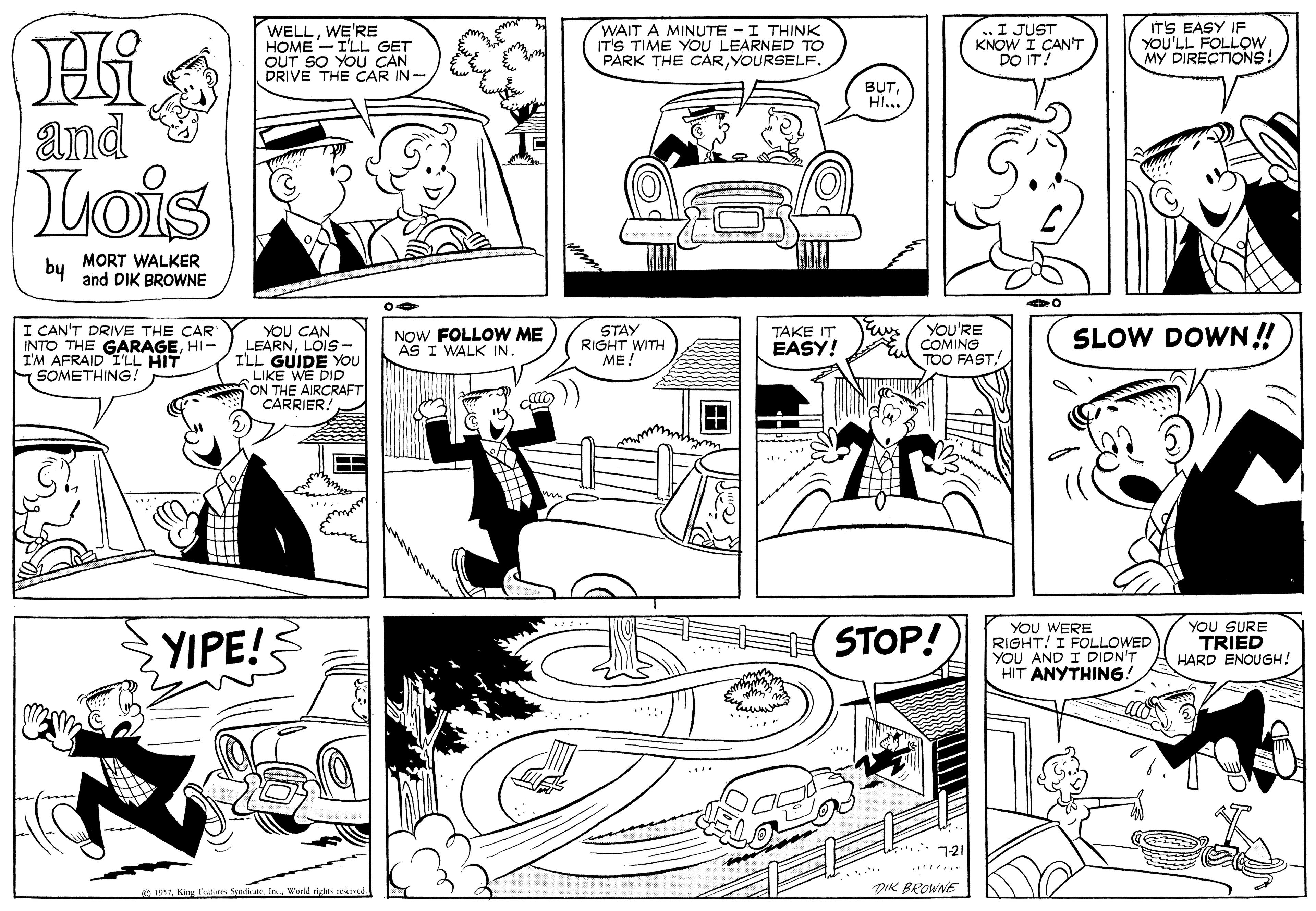 Organism OCR: WELLWE'RE HOME - I'LL GET OUT SO YOU CAN DRIVE THE CAR IN- WAIT A MINUTE - I THINK IT'S TIME YOU LEARNED TO PARK THE CARYOURSELF. I JUST KNOW I CAN'T DO IT? ITS EASY IF YOU'LL FOLLOW MY DIRECTIONS! BUTHI.. and uois by MORT WALKER and DIK BROWNE I CAN'T DRIVE THE CAR INTO THE GARAGEHI- I'M AFRAID I'LL HIT SOMETHING! YOU CAN LEARNLOIS- I'LL GUIDE YOu LIKE WE DID ON THE AIRCRAFT CARRIER! YOU'RE COMING TOO FAST. STAY RIGHT WITH ME! TAKE IT NOW FOLLOW ME AS I WALK IN. EASY! SLOW DOWN!! YIPE! STOP! YOU WERE RIGHT! I FOLLOWED YOU AND I DIDN'T HIT ANYTHING.! YOU SURE TRIED HARD ENOUGH! * 121 ... e 17World righ DIK BROWNE WELLWE'RE HOME - I'LL GET OUT SO YOU CAN DRIVE THE CAR IN- WAIT A MINUTE - I THINK IT'S TIME YOU LEARNED TO PARK THE CARYOURSELF. I JUST KNOW I CAN'T DO IT? ITS EASY IF YOU'LL FOLLOW MY DIRECTIONS! BUTHI.. and uois by MORT WALKER and DIK BROWNE I CAN'T DRIVE THE CAR INTO THE GARAGEHI- I'M AFRAID I'LL HIT SOMETHING! YOU CAN LEARNLOIS- I'LL GUIDE YOu LIKE WE DID ON THE AIRCRAFT CARRIER! YOU'RE COMING TOO FAST. STAY RIGHT WITH ME! TAKE IT NOW FOLLOW ME AS I WALK IN. EASY! SLOW DOWN!! YIPE! STOP! YOU WERE RIGHT! I FOLLOWED YOU AND I DIDN'T HIT ANYTHING.! YOU SURE TRIED HARD ENOUGH! * 121 ... e 17King lkatures SprdkateWorld righ DIK BROWNE
