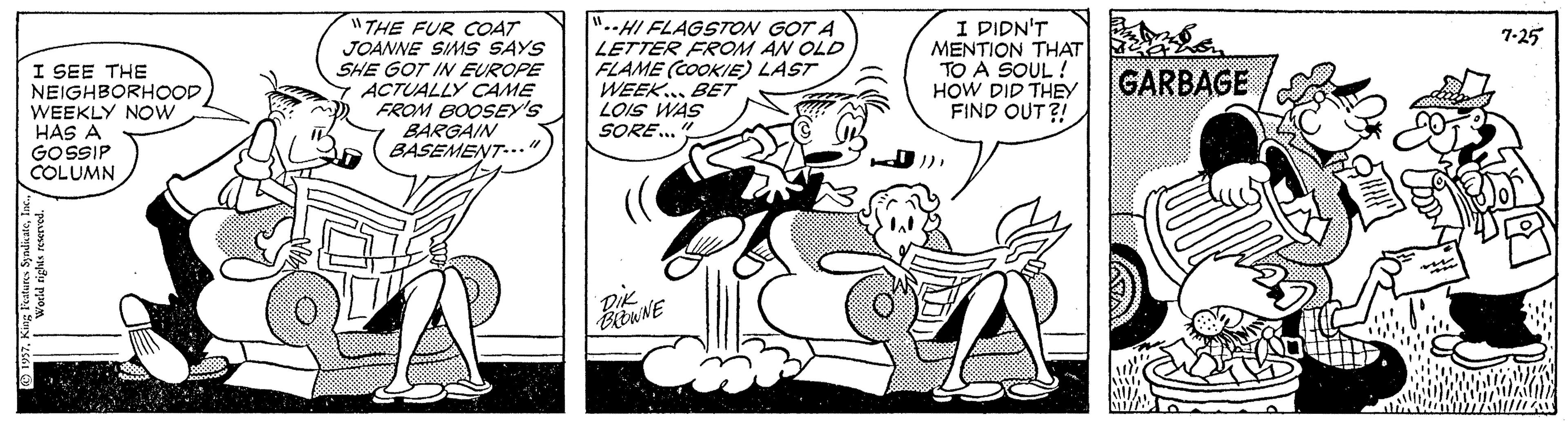 Line OCR: "THE FUR COAT JOANNE SIMS SAYS SHE GOT IN EUROPE ACTUALLY CAME FROM BOOSEY'S BARGAIN BASEMENT-.." "..HI FLAGSTON GOT A LETTER FROM AN OLD FLAME (COOKIE LAST WEEK.BET LOIS WAS SORE.. I DIDN'T MENTION THAT TO A SOUL ! HOW DID THEY FIND OUT?! 7-25 I SEE THE NEIGHBORHOOD WEEKLY NOw HAS A GOSSIP COLUMN GARBAGE World rights reserved. "THE FUR COAT JOANNE SIMS SAYS SHE GOT IN EUROPE ACTUALLY CAME FROM BOOSEY'S BARGAIN BASEMENT-.." "..HI FLAGSTON GOT A LETTER FROM AN OLD FLAME (COOKIE LAST WEEK.BET LOIS WAS SORE.. I DIDN'T MENTION THAT TO A SOUL ! HOW DID THEY FIND OUT?! 7-25 I SEE THE NEIGHBORHOOD WEEKLY NOw HAS A GOSSIP COLUMN GARBAGE World rights reserved.