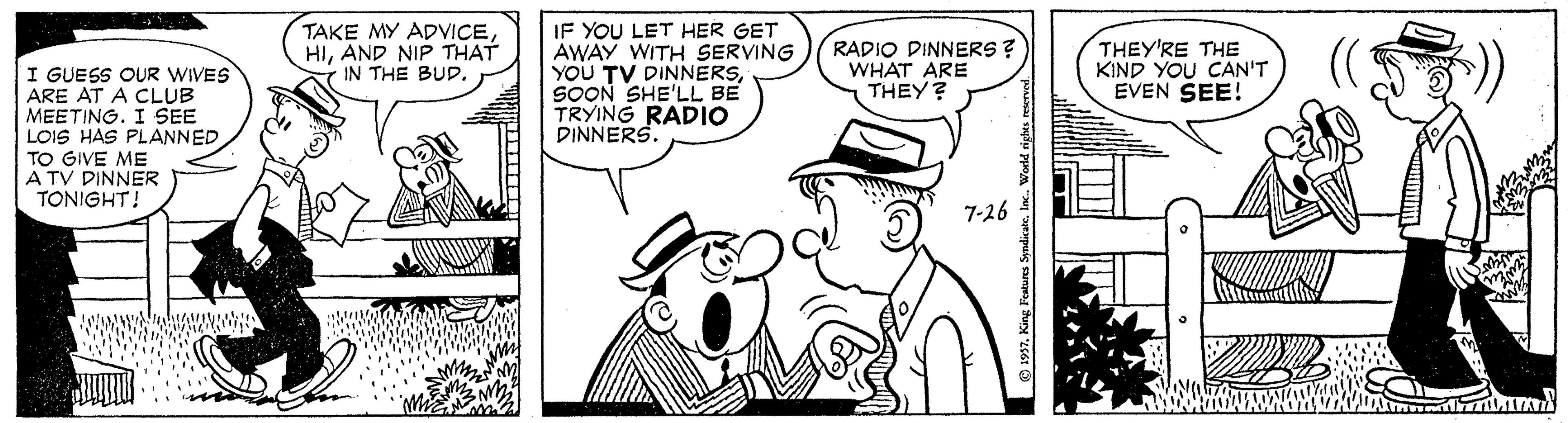 Mode of transport OCR: TAKE MY ADVICEIF YOU LET HER GET AWAY WITH SERVING YOU TV DINNERSSOON SHE'LL BE TRYING RADIO DINNERS. HIAND NIP THAT IN THE BUD. RADIO DINNERS ? WHAT ARE THEY? THEY'RE THE KIND YOU CAN'T EVEN SEE! I GUESS OUR WIVES ARE AT A CLUB MEETING. I SEE LOIS HAS PLANNED TO GIVE ME A TV DINNER TONIGHT! 7-26 Fentures Syndicate. TAKE MY ADVICEIF YOU LET HER GET AWAY WITH SERVING YOU TV DINNERSSOON SHE'LL BE TRYING RADIO DINNERS. HIAND NIP THAT IN THE BUD. RADIO DINNERS ? WHAT ARE THEY? THEY'RE THE KIND YOU CAN'T EVEN SEE! I GUESS OUR WIVES ARE AT A CLUB MEETING. I SEE LOIS HAS PLANNED TO GIVE ME A TV DINNER TONIGHT! 7-26 Fentures Syndicate.