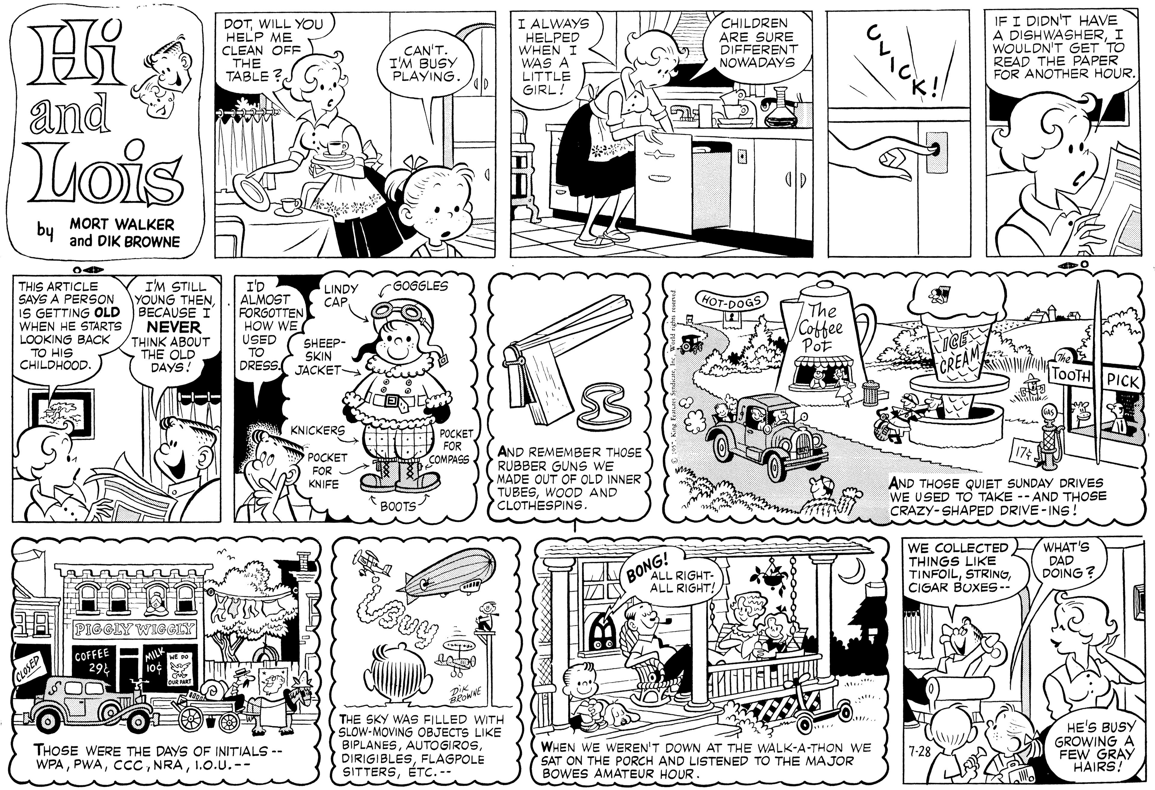Parallel OCR: DOTWILL YOu HELP ME CLEAN OFF THE TABLE I ALWAYS HELPED WHEN I WAS A LITTLE GIRL! CHILDREN ARE SURE DIFFERENT NOWADAYS IF I DIDN'T HAVE A DISHWASHERI WOULDN'T GET TO READ THE PAPER FOR ANOTHER HOUR. CAN'T. I'M BUSY PLAYING. and Tois by MORT WALKER and DIK BROWNE I'M STILL YOUNG THEN GOGGLES THIS ARTICLE SAYS A PERSON IS GETTING OLD BECAUSE I WHEN HE STARTS LOOKING BACK TO HIS CHILDHOOD. I'D ALMOST FORGOTTEN HOW WE USED TO SKIN DRESS JACKET- LINDY CAP. HOT-DOGS The /Coffee Pot OFO NEVER THINK ABOUT THE OLD DAYS! SHEEP- TOOTH PICK KNICKERS ??????FOR AND REMEMBER THOSE ( RUBBER GUNS WE MADE OUT OF OLD INNER (TUBESWOOD AND CLOTHESPINS. ?????? COMPASS FOR KNIFE AND THOSE QUIET SUNDAY DRIVES WE USED TO TAKE -- AND THOSE CRAZY-SHAPED DRIVE-INS! * BOOTS BONG! ALL RIGHT- ALL RIGHT! WE COLLECTED WHAT's THINGS LIKE TINFOILCIGAR BUXES- DAD DOING ? PIGGLY WIGGEY COFFEE 292 SOO CLOSED THE SKY WAS FILLED WITH SLOW-MOVING OBJECTS LIKE BIPLANESFLAGPOLE SITTERSÉTc.-- WHEN WE WEREN'T DOWN AT THE WALK-A-THON WE SAT ON THE PORCH AND LISTENED TO THE MAJOR BOWES AMATEUR HOUR. HE'S BUSY GROWING A FEW GRAY HAIRS! THOSE WERE THE DAYS OF INITIALS -- WPAI.O.U.-- 7-28 DOTWILL YOu HELP ME CLEAN OFF THE TABLE I ALWAYS HELPED WHEN I WAS A LITTLE GIRL! CHILDREN ARE SURE DIFFERENT NOWADAYS IF I DIDN'T HAVE A DISHWASHERI WOULDN'T GET TO READ THE PAPER FOR ANOTHER HOUR. CAN'T. I'M BUSY PLAYING. and Tois by MORT WALKER and DIK BROWNE I'M STILL YOUNG THEN GOGGLES THIS ARTICLE SAYS A PERSON IS GETTING OLD BECAUSE I WHEN HE STARTS LOOKING BACK TO HIS CHILDHOOD. I'D ALMOST FORGOTTEN HOW WE USED TO SKIN DRESS JACKET- LINDY CAP. HOT-DOGS The /Coffee Pot OFO NEVER THINK ABOUT THE OLD DAYS! SHEEP- TOOTH PICK KNICKERS ??????FOR AND REMEMBER THOSE ( RUBBER GUNS WE MADE OUT OF OLD INNER (TUBESWOOD AND CLOTHESPINS. ?????? COMPASS FOR KNIFE AND THOSE QUIET SUNDAY DRIVES WE USED TO TAKE -- AND THOSE CRAZY-SHAPED DRIVE-INS! * BOOTS BONG! ALL RIGHT- ALL RIGHT! WE COLLECTED WHAT's THINGS LIKE TINFOILCIGAR BUXES- DAD DOING ? PIGGLY WIGGEY COFFEE 292 SOO CLOSED THE SKY WAS FILLED WITH SLOW-MOVING OBJECTS LIKE BIPLANESFLAGPOLE SITTERSÉTc.-- WHEN WE WEREN'T DOWN AT THE WALK-A-THON WE SAT ON THE PORCH AND LISTENED TO THE MAJOR BOWES AMATEUR HOUR. HE'S BUSY GROWING A FEW GRAY HAIRS! THOSE WERE THE DAYS OF INITIALS -- WPAI.O.U.-- 7-28