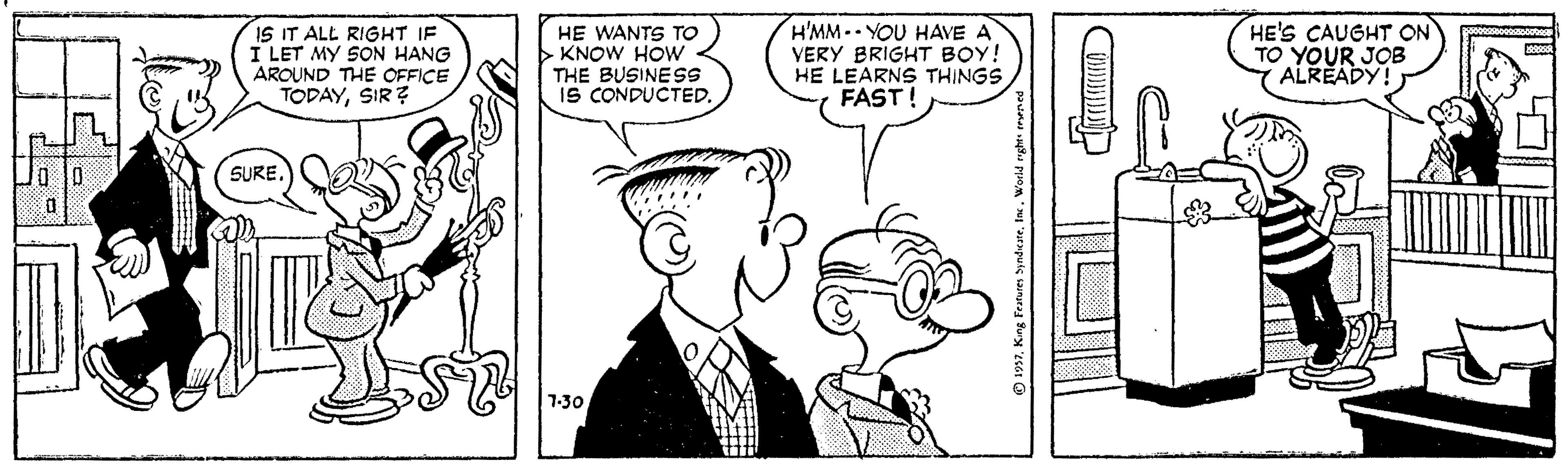 Organism OCR: IS IT ALL RIGHT IF I LET MY SON HANG AROUND THE OFFICE TODAYSIR? HE WANTS TO > KNOW HOWw THE BUSINESS IS CONDUCTED. H'MM-YOU HAVE A VERY BRIGHT BOY! HE LEARNS THINGS FAST! HE'S CAUGHT ON TO YOUR JOB ALRÉADY!) SURE. 7-30 IS IT ALL RIGHT IF I LET MY SON HANG AROUND THE OFFICE TODAYSIR? HE WANTS TO > KNOW HOWw THE BUSINESS IS CONDUCTED. H'MM-YOU HAVE A VERY BRIGHT BOY! HE LEARNS THINGS FAST! HE'S CAUGHT ON TO YOUR JOB ALRÉADY!) SURE. 7-30