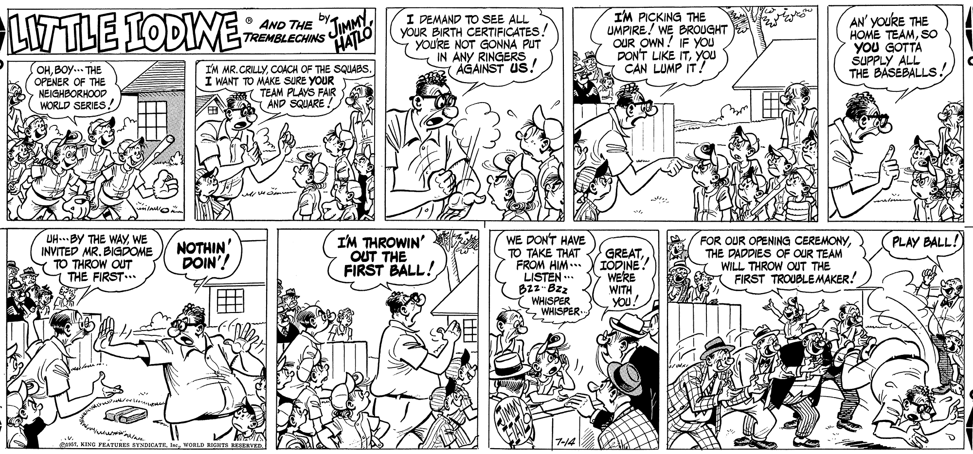 Organism OCR: LITTLE IODINE JIMMY HATLO I DEMAND TO SEE ALL YOUR BIRTH CERTIFICATES yOU'RE NOT GONNA PUT IN ANY RINGERS AGAINST US! IM PICKING THE UMPIRE! WE BROUGHT OUR OWN! IF YOU DON'T LIKE ITYOU CAN LUMP IT! AN' YOURE THE HOME TEAMSO YOU GOTTA SUPPLY ALL THE BASEBALLS O AND THE TREMBLECHINS OHBOy... THE OPENER OF THE NEIGHBORHOOD WORLD SERIES! I'M MR.CRILLYCOACH OF THE SQUABS. I WANT TO MAKE SURE YOUR TEAM PLAYS FAIR (AND SQUARE ! UH...BY THE WAYWE INVITED MR. BIGDOME I'M THROWIN' OUT THE FIRST BALL! WE DON'T HAVE TO TAKE THAT FROM HIM... LISTEN ... B2z- Bzz WHISPER WHISPER. FOR OUR OPENING CEREMONYTHE DADDIES OF OUR TEAM WILL THROW OUT THE FIRST TROUBLEMAKER! PLAY BALL! NOTHIN DOIN'! GREATIODINE! WERE WITH YOU! TO THROW OUT THE FIRST.. .v. 81WORLD RIGHTB KESERVED LITTLE IODINE JIMMY HATLO I DEMAND TO SEE ALL YOUR BIRTH CERTIFICATES yOU'RE NOT GONNA PUT IN ANY RINGERS AGAINST US! IM PICKING THE UMPIRE! WE BROUGHT OUR OWN! IF YOU DON'T LIKE ITYOU CAN LUMP IT! AN' YOURE THE HOME TEAMSO YOU GOTTA SUPPLY ALL THE BASEBALLS O AND THE TREMBLECHINS OHBOy... THE OPENER OF THE NEIGHBORHOOD WORLD SERIES! I'M MR.CRILLYCOACH OF THE SQUABS. I WANT TO MAKE SURE YOUR TEAM PLAYS FAIR (AND SQUARE ! UH...BY THE WAYWE INVITED MR. BIGDOME I'M THROWIN' OUT THE FIRST BALL! WE DON'T HAVE TO TAKE THAT FROM HIM... LISTEN ... B2z- Bzz WHISPER WHISPER. FOR OUR OPENING CEREMONYTHE DADDIES OF OUR TEAM WILL THROW OUT THE FIRST TROUBLEMAKER! PLAY BALL! NOTHIN DOIN'! GREATIODINE! WERE WITH YOU! TO THROW OUT THE FIRST.. .v. 81KING FEATURES SYNDICATEWORLD RIGHTB KESERVED