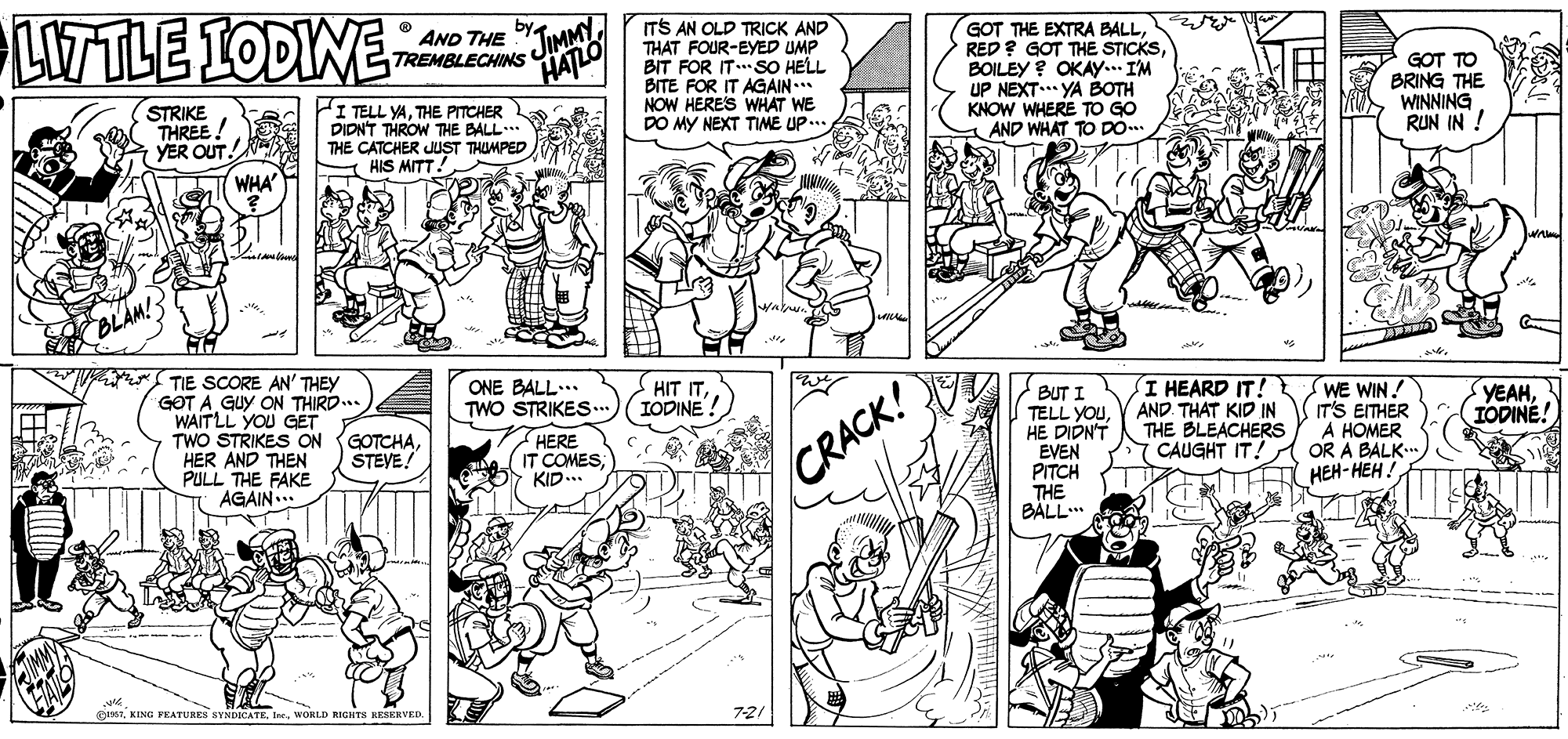 Art OCR: LITTLE IODINE JIMMYTREMBLECHINS HATLO ITS AN OLD TRICK AND THAT FOUR-EYED UMP BIT FOR ITSO HELL BITE FOR IT AGAIN... NOW HERES WHAT WE DO MY NEXT TIME UP... AND THE GOT THE EXTRA BALLBOILEY ? OKAY... I'M UP NEXT.. YA BOTH KNOW WHERE TO GO AND WHAT TO DO. GOT TO BRING THE WINNING RUN IN ! STRIKE THREE! YER OUT. HI TELL YATHE PITCHER DIDNT THROW THE BALL THE CATCHER JUST THUMPED Y HIS MITT! WHA TIE SCORE AN' THEY GOT A GUY ON THIRD... WAITLL YOU GET TWO STRIKES ON HER AND THEN PULL THE FAKE AGAIN.. ONE BALL... TWO STRIKES. HIT ITIODINE! BUT I TELL YOUHE DIDN'T EVEN PITCH THE BALL I HEARD IT! AND. THAT KID IN THE BLEACHERS CAUGHT IT! SWE WIN! IT'S EITHER A HOMER OR A BALK.. HEH-HEH! YEAHIODINE! GOTCHASTEVE! HERE IT COMESKID... CRACK! 1WORLD EIGHTS RESERVED TEE LITTLE IODINE JIMMYTREMBLECHINS HATLO ITS AN OLD TRICK AND THAT FOUR-EYED UMP BIT FOR ITSO HELL BITE FOR IT AGAIN... NOW HERES WHAT WE DO MY NEXT TIME UP... AND THE GOT THE EXTRA BALLRED? GOT THE STICKSBOILEY ? OKAY... I'M UP NEXT.. YA BOTH KNOW WHERE TO GO AND WHAT TO DO. GOT TO BRING THE WINNING RUN IN ! STRIKE THREE! YER OUT. HI TELL YATHE PITCHER DIDNT THROW THE BALL THE CATCHER JUST THUMPED Y HIS MITT! WHA TIE SCORE AN' THEY GOT A GUY ON THIRD... WAITLL YOU GET TWO STRIKES ON HER AND THEN PULL THE FAKE AGAIN.. ONE BALL... TWO STRIKES. HIT ITIODINE! BUT I TELL YOUHE DIDN'T EVEN PITCH THE BALL I HEARD IT! AND. THAT KID IN THE BLEACHERS CAUGHT IT! SWE WIN! IT'S EITHER A HOMER OR A BALK.. HEH-HEH! YEAHIODINE! GOTCHASTEVE! HERE IT COMESKID... CRACK! 1KING FEATURES SVNDICATEWORLD EIGHTS RESERVED TEE