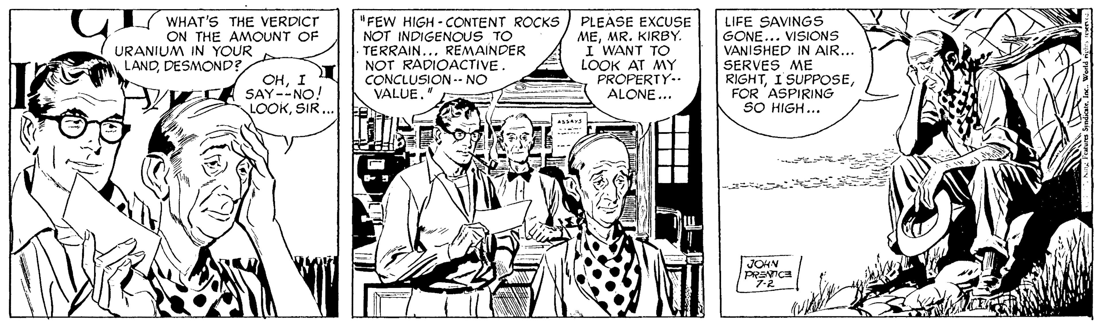 Comic book OCR: L WHAT'S THE VERDICT ON THE AMOUNT OF "FEW HIGH - CONTENT ROCKS NOT INDIGENOUS TO . TERRAIN... REMAINDER NOT RADIOACTIVE. CONCLUSION-- NO VALUE. PLEASE EXCUSE MEMR. KIRBY. I WANT To LOOK AT MY PROPERTY.. ALONE... LIFE SAVINGS GONE... VISIONS VANISHED IN AIR... SERVES ME RIGHTFOR 'ASPIRING SO HIGH... URANIUM IN YOUR LANDDESMOND? ??I SAY--NO! LOOKSIR... JOHN PRENICE L WHAT'S THE VERDICT ON THE AMOUNT OF "FEW HIGH - CONTENT ROCKS NOT INDIGENOUS TO . TERRAIN... REMAINDER NOT RADIOACTIVE. CONCLUSION-- NO VALUE. PLEASE EXCUSE MEMR. KIRBY. I WANT To LOOK AT MY PROPERTY.. ALONE... LIFE SAVINGS GONE... VISIONS VANISHED IN AIR... SERVES ME RIGHTI SUPPOSEFOR 'ASPIRING SO HIGH... URANIUM IN YOUR LANDDESMOND? ??I SAY--NO! LOOKSIR... JOHN PRENICE
