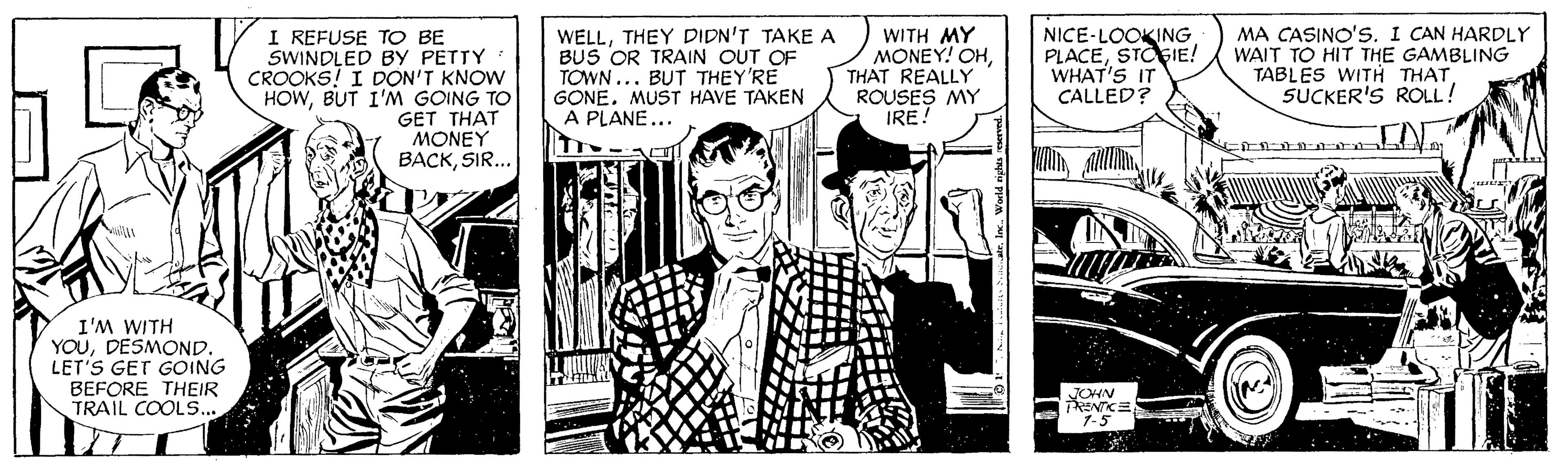 Hat OCR: I REFUSE TO BE SWINDLED BY PETTY CROOKS! I DON'T KNOW HOWBUT I'M GOING TO GET THAT MONEY BACKSIR... WELLTHEY DIDN'T TAKE A BUS OR TRAIN OUT OF TOWN ... BUT THEY'RE GONE. MUST HAVE TAKEN A PLANE... WITH MY MONEY! OHTHAT REALLY ROUSES MY IRE! NICE-LOOKING PLACESTOGIE! WHAT'S IT CALLED? MA CASINO'S. I CAN HARDLY WAIT TO HIT THE GAMBLING TABLES WITH THATSUCKER'S ROLL! I'M WITH YOUDESMOND. LET'S GET GOING BEFORE THEIR TRAIL COOLS... 1-5 I REFUSE TO BE SWINDLED BY PETTY CROOKS! I DON'T KNOW HOWBUT I'M GOING TO GET THAT MONEY BACKSIR... WELLTHEY DIDN'T TAKE A BUS OR TRAIN OUT OF TOWN ... BUT THEY'RE GONE. MUST HAVE TAKEN A PLANE... WITH MY MONEY! OHTHAT REALLY ROUSES MY IRE! NICE-LOOKING PLACESTOGIE! WHAT'S IT CALLED? MA CASINO'S. I CAN HARDLY WAIT TO HIT THE GAMBLING TABLES WITH THATSUCKER'S ROLL! I'M WITH YOUDESMOND. LET'S GET GOING BEFORE THEIR TRAIL COOLS... 1-5