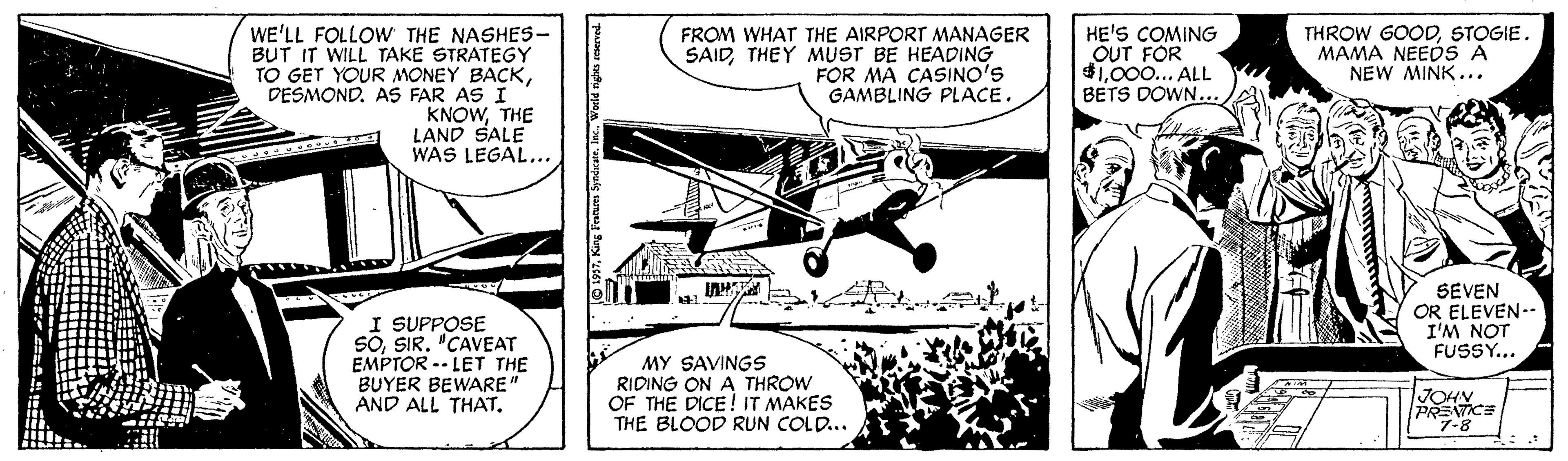 Propeller OCR: WE'LL FOLLOW THE NASHES- BUT IT WILL TAKE STRATEGY TO GET YOUR MONEY BACKDESMOND. AS FAR AS I KNOWTHE LAND SALE WAS LEGAL... HE'S COMING OUT FOR $1000... ALL BETS DOWN... FROM WHAT THE AIRPORT MANAGER SAIDTHEY MUST BE HEADING FOR MA CASINO'S GAMBLING PLACE. THROW GOODSTOGIE. MAMA NEEDS A NEW MINK... SEVEN OR ELEVEN-- I'M NOT FUSSY... I SUPPOSE SOSIR. "CAVEAT EMPTOR -- LET THE BUYER BEWARE' AND ALL THAT. MY SAVINGS RIDING ON A THROW OF THE DICE ! IT MAKES THE BLOOD RUN COLD... JOHY PRENTICE "7-8 1937Ire. World righs WE'LL FOLLOW THE NASHES- BUT IT WILL TAKE STRATEGY TO GET YOUR MONEY BACKDESMOND. AS FAR AS I KNOWTHE LAND SALE WAS LEGAL... HE'S COMING OUT FOR $1000... ALL BETS DOWN... FROM WHAT THE AIRPORT MANAGER SAIDTHEY MUST BE HEADING FOR MA CASINO'S GAMBLING PLACE. THROW GOODSTOGIE. MAMA NEEDS A NEW MINK... SEVEN OR ELEVEN-- I'M NOT FUSSY... I SUPPOSE SOSIR. "CAVEAT EMPTOR -- LET THE BUYER BEWARE' AND ALL THAT. MY SAVINGS RIDING ON A THROW OF THE DICE ! IT MAKES THE BLOOD RUN COLD... JOHY PRENTICE "7-8 1937King Featues SyndcerIre. World righs