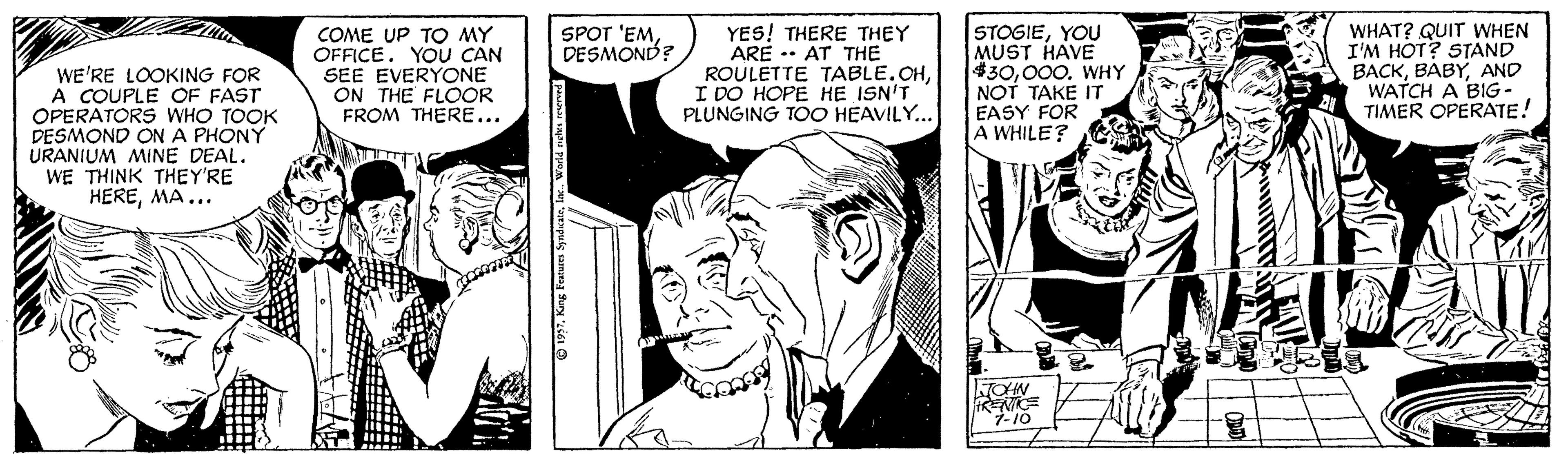Line OCR: STOGIEYOU MUST HAVE $30000. WHY NOT TAKE IT EASY FOR A WHILE? SPOT 'EMDESMOND? COME UP TO MY OFFICE. YOU CAN SEE EVERYONE ON THE FLOOR FROM THERE... YES! THERE THEY ARE -- AT THE ROULETTE TABLE.OHI DO HOPE HE ISN'T PLUNGING TOO HEAVILY... WHAT? QUIT WHEN I'M HOT? STAND BACKAND WATCH A BIG- TIMER OPERATE! WE'RE LOOKING FOR A COUPLE OF FAST OPERATORS WHO TOOK DESMOND ON A PHONY URANIUM MINE DEAL. WE THINK THEY'RE HEREMA... RENE 1997King Festures S STOGIEYOU MUST HAVE $30000. WHY NOT TAKE IT EASY FOR A WHILE? SPOT 'EMDESMOND? COME UP TO MY OFFICE. YOU CAN SEE EVERYONE ON THE FLOOR FROM THERE... YES! THERE THEY ARE -- AT THE ROULETTE TABLE.OHI DO HOPE HE ISN'T PLUNGING TOO HEAVILY... WHAT? QUIT WHEN I'M HOT? STAND BACKAND WATCH A BIG- TIMER OPERATE! WE'RE LOOKING FOR A COUPLE OF FAST OPERATORS WHO TOOK DESMOND ON A PHONY URANIUM MINE DEAL. WE THINK THEY'RE HEREMA... RENE 1997King Festures S
