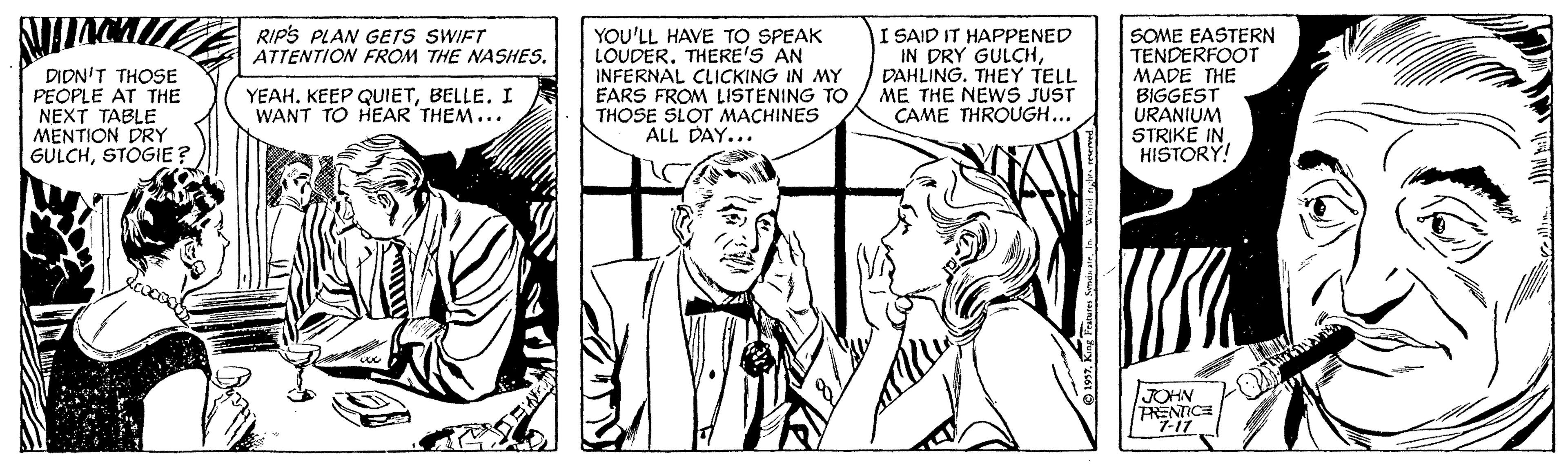 Black-and-white OCR: I SAID IT HAPPENED IN DRY GULCHDAHLING. THEY TELL ME THE NEWS JUST CAME THROUGH... RIPS PLAN GETS SWIFT ATTENTION FROM THE NASHES. DIDN'T THOSE PEOPLE AT THE NEXT TABLE MENTION DRY GULCHSTOGIE? YOU'LL HAVE TO SPEAK LOUDER. THERE'S AN INFERNAL CLICKING IN MY EARS FROM LISTENING TO THOSE SLOT MACHINES ALL DAY... SOME EASTERN TENDERFOOT MADE THE BIGGEST URANIUM STRIKE IN HISTORY! YEAHBELLE. I WANT TO HEAR THEM... JOHN RENTICE 7-17 I SAID IT HAPPENED IN DRY GULCHDAHLING. THEY TELL ME THE NEWS JUST CAME THROUGH... RIPS PLAN GETS SWIFT ATTENTION FROM THE NASHES. DIDN'T THOSE PEOPLE AT THE NEXT TABLE MENTION DRY GULCHSTOGIE? YOU'LL HAVE TO SPEAK LOUDER. THERE'S AN INFERNAL CLICKING IN MY EARS FROM LISTENING TO THOSE SLOT MACHINES ALL DAY... SOME EASTERN TENDERFOOT MADE THE BIGGEST URANIUM STRIKE IN HISTORY! YEAHKEEP QUIETBELLE. I WANT TO HEAR THEM... JOHN RENTICE 7-17