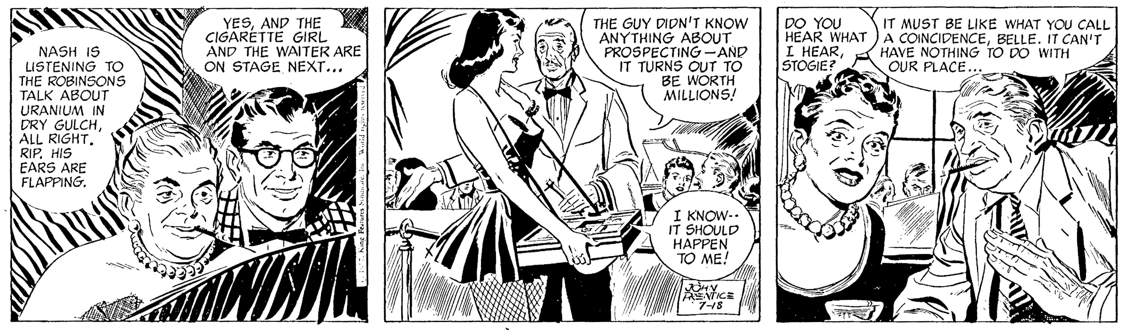 Art OCR: YESAND THE CIGARETTE GIRL AND THE WAITER ARE ON STAGE NEXT... THE GUY DIDN'T KNOW ANYTHING ABOUT PROSPECTING-AND IT TURNS OUT TO BE WORTH MILLIONS! DO YOU HEAR WHAT I HEARSTOGIE? IT MUST BE LIKE WHAT YOU CALL A COINCIDENCEBELLE. IT CAN'T HAVE NOTHING TO DO WITH OUR PLACE... NASH IS LISTENING TO THE ROBINSONS TALK ABOUT URANIUM IN DRY GULCHRIP. HIS EARS ARE FLAPPING. I KNOW-. IT SHOULD HAPPEN TO ME! ANTICE 7-18 YESAND THE CIGARETTE GIRL AND THE WAITER ARE ON STAGE NEXT... THE GUY DIDN'T KNOW ANYTHING ABOUT PROSPECTING-AND IT TURNS OUT TO BE WORTH MILLIONS! DO YOU HEAR WHAT I HEARSTOGIE? IT MUST BE LIKE WHAT YOU CALL A COINCIDENCEBELLE. IT CAN'T HAVE NOTHING TO DO WITH OUR PLACE... NASH IS LISTENING TO THE ROBINSONS TALK ABOUT URANIUM IN DRY GULCHALL RIGHTRIP. HIS EARS ARE FLAPPING. I KNOW-. IT SHOULD HAPPEN TO ME! ANTICE 7-18