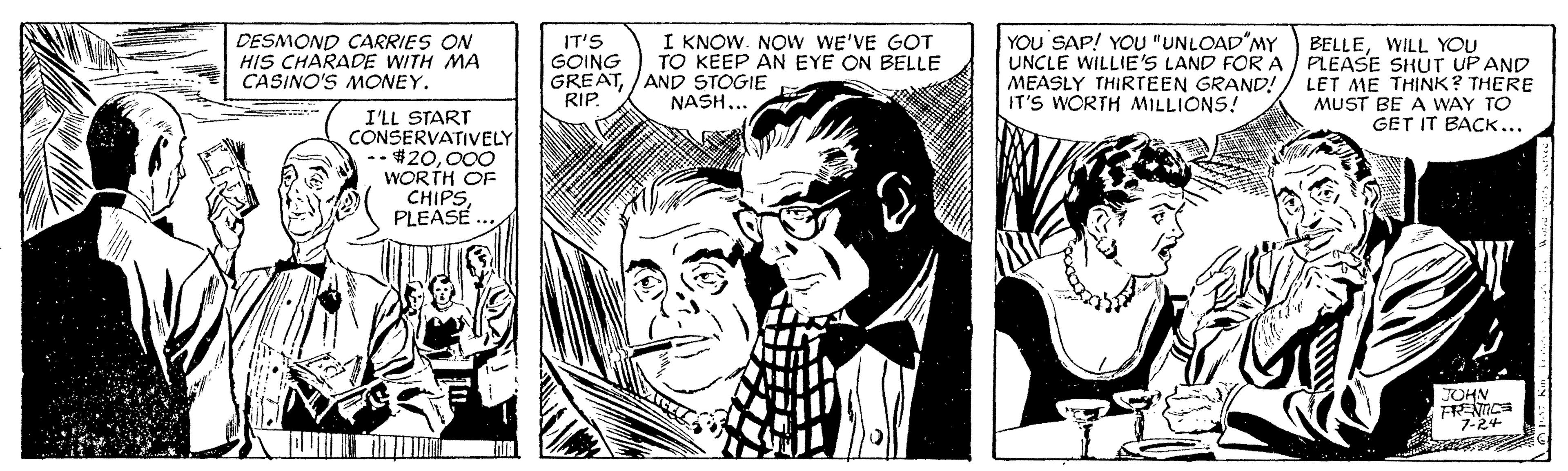 Style OCR: DESMOND CARRIES ON HIS CHARADE WITH MA CASINO'S MONEY. IT'S GOING GREAT/AND STOGIE RIP. I KNOW. NOw WE'VE GOT TO KEEP AN EYE ON BELLE YOU SAP! YOU "UNLOAD MY UNCLE WILLIE'S LAND FOR A MEASLY THIRTEEN GRAND! IT'S WORTH MILLIONS! BELLEWILL YOU PLEASE SHUT UPAND LET ME THINK? THERE MUST BE A WAY TO GET IT BACK... NASH... I'LL START CONSERVATIVELY -$20000 WORTH OF CHIPSPLEASE JOHN 7-24 DESMOND CARRIES ON HIS CHARADE WITH MA CASINO'S MONEY. IT'S GOING GREAT/AND STOGIE RIP. I KNOW. NOw WE'VE GOT TO KEEP AN EYE ON BELLE YOU SAP! YOU "UNLOAD MY UNCLE WILLIE'S LAND FOR A MEASLY THIRTEEN GRAND! IT'S WORTH MILLIONS! BELLEWILL YOU PLEASE SHUT UPAND LET ME THINK? THERE MUST BE A WAY TO GET IT BACK... NASH... I'LL START CONSERVATIVELY -$20000 WORTH OF CHIPSPLEASE JOHN 7-24