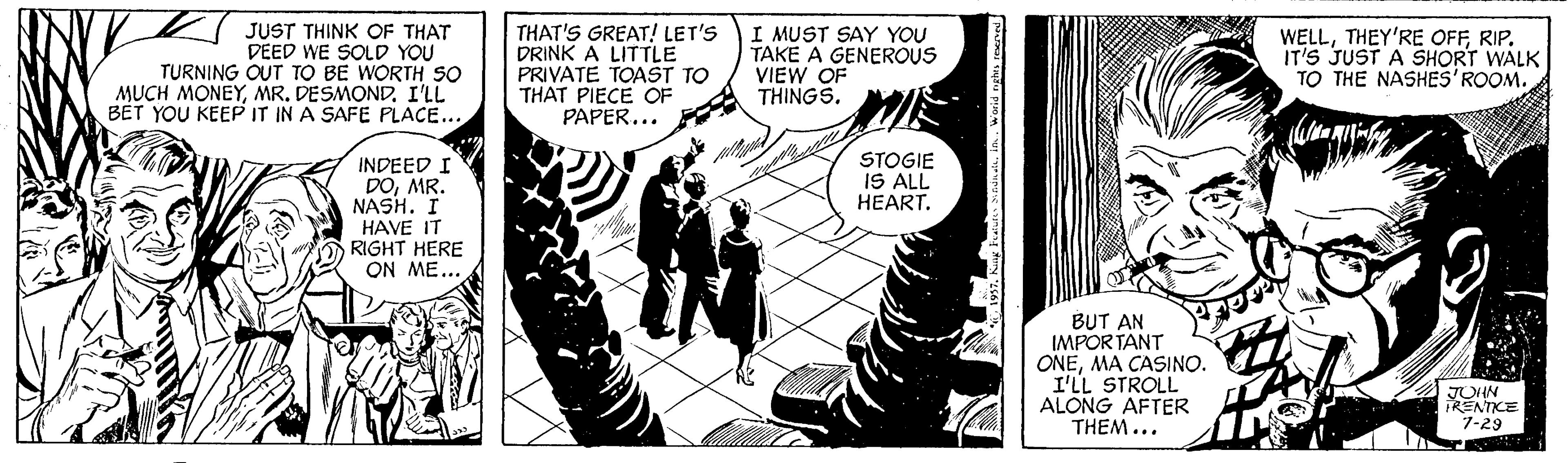 Comic book OCR: JUST THINK OF THAT DEED WE SOLD YOU TURNING OUT TO BE WORTH SO MUCH MONEYMR. DESMOND. I'LL BET YOU KEEP IT IN A SAFE PLACE... THAT'S GREAT! LET'S DRINK A LITTLE PRIVATE TOAST TO THAT PIECE OF PAPER... I MUST SAY YOU TAKE A GENEROUS VIEW OF THINGSRIP. IT'S JUST A SHORT WALK TO THE NASHES'ROOM. STOGIE IS ALL HEART. INDEED I DOMR. NASH. I HAVE IT RIGHT HERE ON ME... BUT AN IMPOR TANT ONEMA CASINO. I'LL STROLL ALONG AFTER THEM... JOHN RENTCE 7-29 JUST THINK OF THAT DEED WE SOLD YOU TURNING OUT TO BE WORTH SO MUCH MONEYMR. DESMOND. I'LL BET YOU KEEP IT IN A SAFE PLACE... THAT'S GREAT! LET'S DRINK A LITTLE PRIVATE TOAST TO THAT PIECE OF PAPER... I MUST SAY YOU TAKE A GENEROUS VIEW OF THINGSTHEY'RE OFFRIP. IT'S JUST A SHORT WALK TO THE NASHES'ROOM. STOGIE IS ALL HEART. INDEED I DOMR. NASH. I HAVE IT RIGHT HERE ON ME... BUT AN IMPOR TANT ONEMA CASINO. I'LL STROLL ALONG AFTER THEM... JOHN RENTCE 7-29