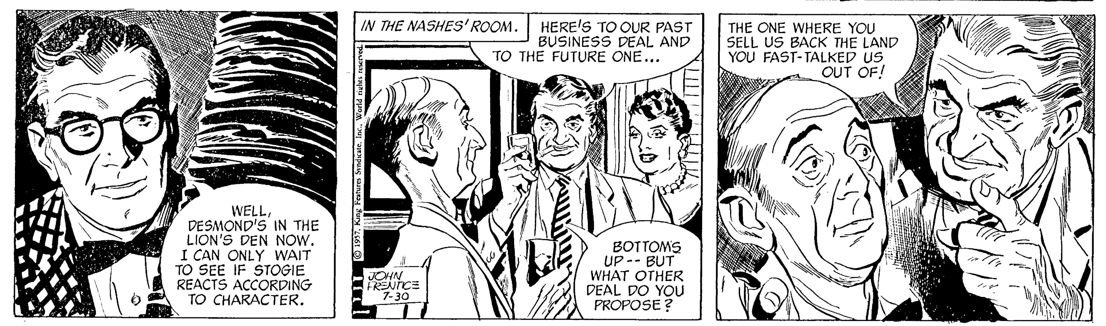 Font OCR: IN THE NASHES'ROOM. HERE'S TO OUR PAST BUSINESS DEAL AND TO THE FUTURE ONE... THE ONE WHERE YOU SELL US BACK THE LAND YOU FAST-TALKED US OUT OF! WELLDESMOND'S IN THE LION'S DEN NOW. I CAN ONLY WAIT TO SEE IF $TOGIE REACTS ACCORDING TO CHARACTER. BOTTOMS UP -- BUT WHAT OTHER DEAL DO YOU PROPOSE? JOHN 7-30 IN THE NASHES'ROOM. HERE'S TO OUR PAST BUSINESS DEAL AND TO THE FUTURE ONE... THE ONE WHERE YOU SELL US BACK THE LAND YOU FAST-TALKED US OUT OF! WELLDESMOND'S IN THE LION'S DEN NOW. I CAN ONLY WAIT TO SEE IF $TOGIE REACTS ACCORDING TO CHARACTER. BOTTOMS UP -- BUT WHAT OTHER DEAL DO YOU PROPOSE? JOHN 7-30