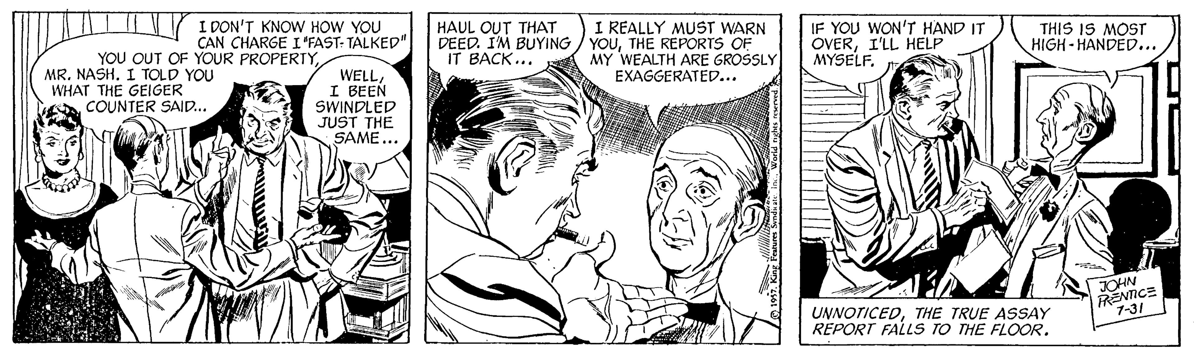 Publication OCR: YOU OUT OF YOUR PROPERTYNASH. I TOLD YOU WHAT THE GEIGER COUNTER SAID.. I DON'T KNOW HOW YOU CAN CHARGE I "FAST- TALKED". HAUL OUT THAT DEED. I'M BUYING IT BACK... I REALLY MUST WARN YOUTHE REPORTS OF MY WEALTH ARE GROSSLY EXAGGERATED... IF YOU WON'T HAND IT OVERI'LL HELP MYSELF. THIS IS MOST HIGH- HANDED... WELLI BEEN SWINDLED JUST THE SAME... RENTICE 7-31 JOHN UNNOTICEDTHE TRUE ASSAY REPORT FALLS TO THE FLOOR. YOU OUT OF YOUR PROPERTYNASH. I TOLD YOU WHAT THE GEIGER COUNTER SAID.. I DON'T KNOW HOW YOU CAN CHARGE I "FAST- TALKED". HAUL OUT THAT DEED. I'M BUYING IT BACK... I REALLY MUST WARN YOUTHE REPORTS OF MY WEALTH ARE GROSSLY EXAGGERATED... IF YOU WON'T HAND IT OVERI'LL HELP MYSELF. THIS IS MOST HIGH- HANDED... WELLI BEEN SWINDLED JUST THE SAME... RENTICE 7-31 JOHN UNNOTICEDTHE TRUE ASSAY REPORT FALLS TO THE FLOOR.