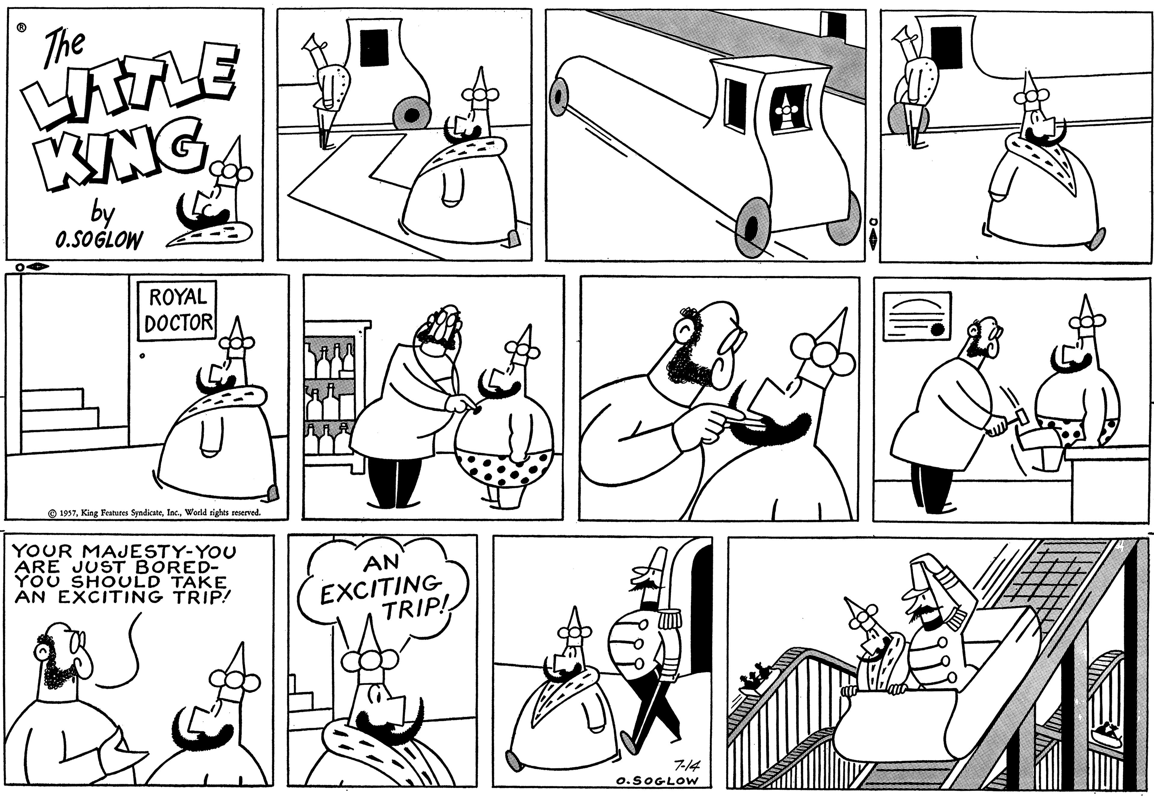 Cartoon OCR: The LITTLE KING 0.SOGLOW ROYAL DOCTOR 1957World rights reserved. YOUR MAJESTY-YOU ARE JUST BORED- YOU SHOULD TAKE AN EXCITING TRIP! U AN EXCITING TRIP! 7-14 O.SOGLOW The LITTLE KING 0.SOGLOW ROYAL DOCTOR 1957King Features SyndicateWorld rights reserved . YOUR MAJESTY - YOU ARE JUST BORED YOU SHOULD TAKE AN EXCITING TRIP ! U AN EXCITING TRIP ! 7-14 O.SOGLOW