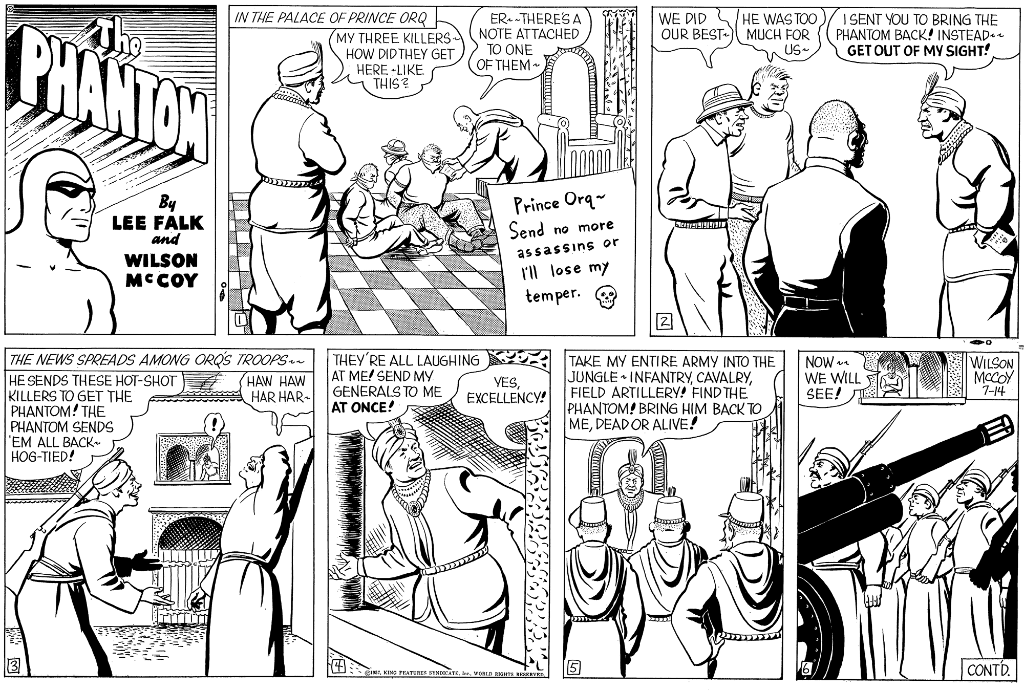 Organism OCR: IN THE PALACE OF PRINCE ORQ MY THREE KILLERS• ER. -THERES A NOTE ATTACHED TO ONE OF THEM HE WAS TOO OUR BEST MUCH FOR US- I SENT YOU TO BRING THE PHANTOM BACK! INSTEAD. GET OUT OF MY SIGHT! WE DID PHANTON HOW DIDTHEY GET HERE -LIKE THIS? By LEE FALK and Prince Orq- Send no more assassins or l'll lose my temper. WILSON MCCOY THE NEWS SPREADS AMONG ORQS TROOPSn HE SENDS THESE HOT-SHOT KILLERS TO GET THE PHANTOM! THE PHANTOM SENDS 'EM ALL BACK. HOG-TIED! THEY'RE ALL LAUGHING AT ME! SEND MY GENERALS TO ME AT ONCE! TAKE MY ENTIRE ARMY INTO THE JUNGLE INFANTRYFIELD ARTILLERY! FIND THE PHANTOM! BRING HIM BACK TO MEDEAD OR ALIVE! HAW HAW HAR HAR- YESEXCELLENCY! NOW WE WILL SEE! WILSON MCCOY 7-14 CONTD. FEATURER STNDeTE.voRIN EGIS RVE IN THE PALACE OF PRINCE ORQ MY THREE KILLERS• ER. -THERES A NOTE ATTACHED TO ONE OF THEM HE WAS TOO OUR BEST MUCH FOR US- I SENT YOU TO BRING THE PHANTOM BACK! INSTEAD. GET OUT OF MY SIGHT! WE DID PHANTON HOW DIDTHEY GET HERE -LIKE THIS? By LEE FALK and Prince Orq- Send no more assassins or l'll lose my temper. WILSON MCCOY THE NEWS SPREADS AMONG ORQS TROOPSn HE SENDS THESE HOT-SHOT KILLERS TO GET THE PHANTOM! THE PHANTOM SENDS 'EM ALL BACK. HOG-TIED! THEY'RE ALL LAUGHING AT ME! SEND MY GENERALS TO ME AT ONCE! TAKE MY ENTIRE ARMY INTO THE JUNGLE INFANTRYFIELD ARTILLERY! FIND THE PHANTOM! BRING HIM BACK TO MEDEAD OR ALIVE! HAW HAW HAR HAR- YESEXCELLENCY! NOW WE WILL SEE! WILSON MCCOY 7-14 CONTD. FEATURER STNDeTE.voRIN EGIS RVE
