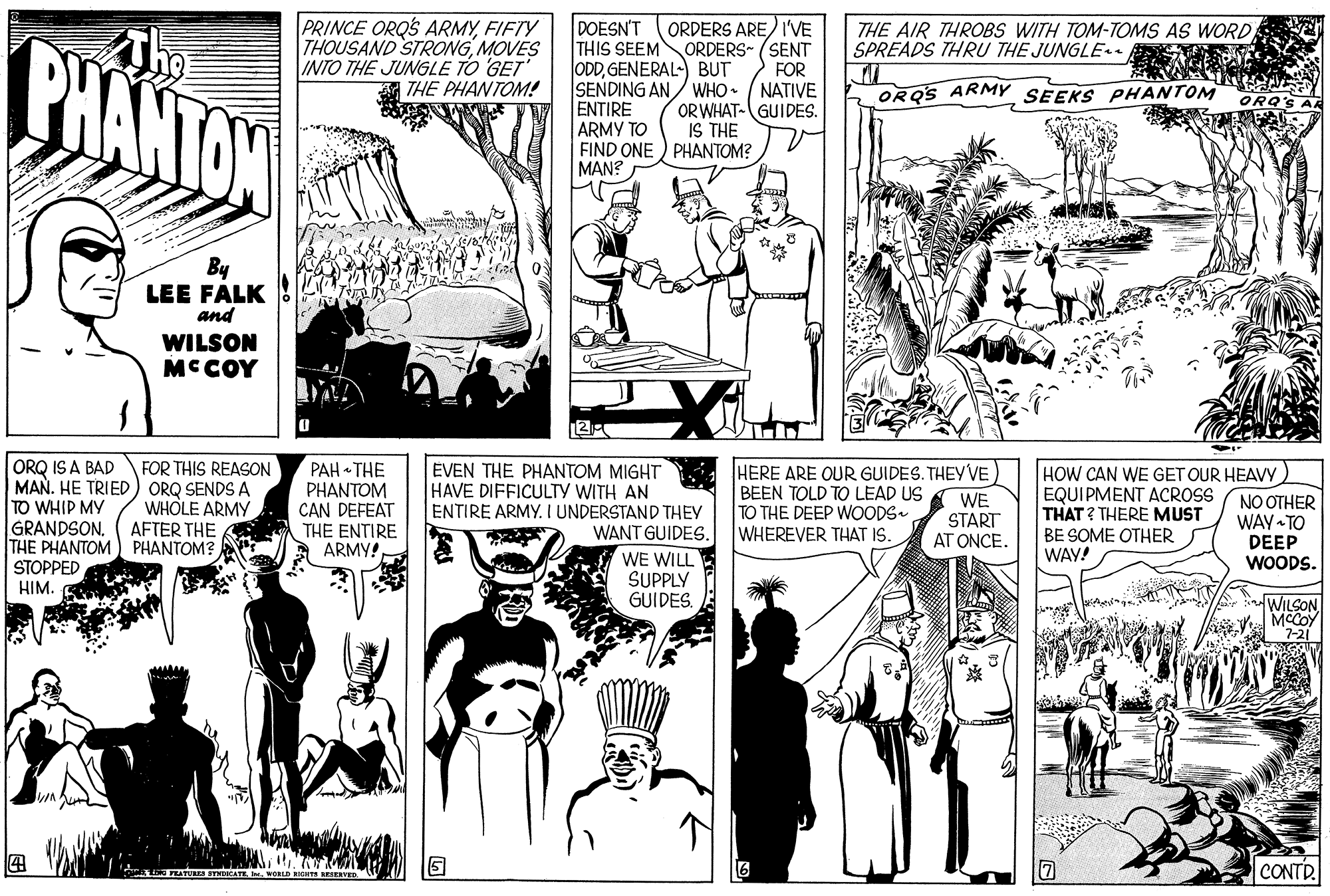 Black-and-white OCR: PRINCE ORQS ARMYFIFTY THOUSAND STRONGMOVES INTO THE JUNGLE TO GET THE PHANTOM! DOESN'T THIS SEEM ODDGENERAL-) BUT SENDING AN/ WHO. ENTIRE ARMY TO FIND ONE ) PHANTOM? MAN? ORDERS ARE) I'VE ORDERS- (SENT FOR NATIVE OR WHAT-GUIDES. IS THE THE AIR THROBS WITH TOM-TOMS AS WORD SPREADS THRU THE JUNGLE . PHANTOW ORQS ARMY SEEKS PHANTOM ORQ'S A By LEE FALK and WILSON MCCOY ORQ IS A BAD MAN. HE TRIED ) ORQ SENDS A TO WHIP MY GRANDSON. THE PHANTOM STOPPED HIM. FOR THIS REASON WHOLE ARMY AFTER THE PHANTOM? PAH THE PHANTOM CAN DEFEAT THE ENTIRE ARMY! EVEN THE PHANTOM MIGHT HAVE DIFFICULTY WITH AN ENTIRE ARMY. I UNDERSTAND THEY WANT GUIDES. HERE ARE OUR GUIDES. THEY VE) BEEN TOLD TO LEAD US TO THE DEEP WOODS. WHEREVER THAT IS. WE START AT ONCE. HOW CAN WE GET OUR HEAVY EQUIPMENT ACROSS THAT ? THERE MUST BE SOME OTHER WAY! NO OTHER WAY TO DEEP WOODS. WE WILL SUPPLY GUIDES. WILSON MCCOY 7-21 CONTR. ?) PRINCE ORQS ARMYFIFTY THOUSAND STRONGMOVES INTO THE JUNGLE TO GET THE PHANTOM! DOESN'T THIS SEEM ODDGENERAL-) BUT SENDING AN/ WHO. ENTIRE ARMY TO FIND ONE ) PHANTOM? MAN? ORDERS ARE) I'VE ORDERS- (SENT FOR NATIVE OR WHAT-GUIDES. IS THE THE AIR THROBS WITH TOM-TOMS AS WORD SPREADS THRU THE JUNGLE . PHANTOW ORQS ARMY SEEKS PHANTOM ORQ'S A By LEE FALK and WILSON MCCOY ORQ IS A BAD MAN. HE TRIED ) ORQ SENDS A TO WHIP MY GRANDSON. THE PHANTOM STOPPED HIM. FOR THIS REASON WHOLE ARMY AFTER THE PHANTOM? PAH THE PHANTOM CAN DEFEAT THE ENTIRE ARMY! EVEN THE PHANTOM MIGHT HAVE DIFFICULTY WITH AN ENTIRE ARMY. I UNDERSTAND THEY WANT GUIDES. HERE ARE OUR GUIDES. THEY VE) BEEN TOLD TO LEAD US TO THE DEEP WOODS. WHEREVER THAT IS. WE START AT ONCE. HOW CAN WE GET OUR HEAVY EQUIPMENT ACROSS THAT ? THERE MUST BE SOME OTHER WAY! NO OTHER WAY TO DEEP WOODS. WE WILL SUPPLY GUIDES. WILSON MCCOY 7-21 CONTR. ? )