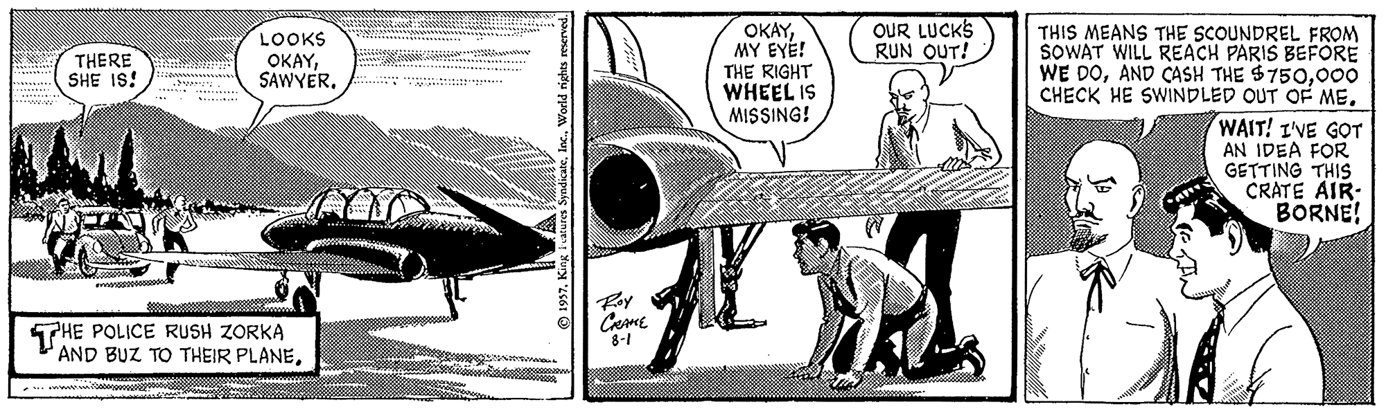 Fighter aircraft OCR: OUR LUCKS RUN OUT! LOOKS OKAYMY EYÉ! THE RIGHT WHEEL IS MISSING! THIS MEANS THE SCOUNDREL FROM SOWAT WILL REACH PARIS BEFORE WE DO000 CHECK HE SWINDLED OUT OF ME. THERE SHE IS! WAIT! I'VE GOT AN IDEA FOR GETTING THIS CRATE AIR- BORNE! Roy PHE POLICE RUSH ZORKA AND BUZ TO THEIR PLANE. Ceme 8-1 © 1957World rights reserved. OUR LUCKS RUN OUT! LOOKS OKAYMY EYÉ! THE RIGHT WHEEL IS MISSING! THIS MEANS THE SCOUNDREL FROM SOWAT WILL REACH PARIS BEFORE WE DOAND CASH THE $750000 CHECK HE SWINDLED OUT OF ME. THERE SHE IS! WAIT! I'VE GOT AN IDEA FOR GETTING THIS CRATE AIR- BORNE! Roy PHE POLICE RUSH ZORKA AND BUZ TO THEIR PLANE. Ceme 8-1 © 1957King Features SyndikateWorld rights reserved.