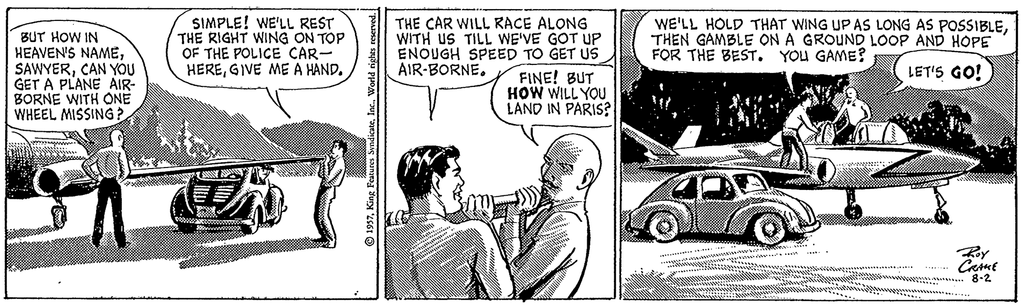 Line OCR: BUT HOW IN HEAVEN'S NAMECAN YOU GET A PLANE AIR- BORNE WITH ONE WHEEL MISSING? SIMPLE! WE'LL REST THE RIGHT WING ON TOP OF THE POLICE CAR- HEREGIVE ME A HAND. THE CAR WILL RACE ALONG WITH US TILL WE'VE GOT UP ENOUGH SPEED TO GET US AIR-BORNE. WE'LL HOLD THAT WING UP AS LONG AS POSSIBLETHEN GAMBLE ON A GROUND LOOP AND HOPE FOR THE BEST. YOU GAME? LET'S GO! FINE! BUT HOW WILL YOU LAND IN PARIS?| Roy ww ww .. 8-2 www w... 1937Inc. World rights re BUT HOW IN HEAVEN'S NAMECAN YOU GET A PLANE AIR- BORNE WITH ONE WHEEL MISSING? SIMPLE! WE'LL REST THE RIGHT WING ON TOP OF THE POLICE CAR- HEREGIVE ME A HAND. THE CAR WILL RACE ALONG WITH US TILL WE'VE GOT UP ENOUGH SPEED TO GET US AIR-BORNE. WE'LL HOLD THAT WING UP AS LONG AS POSSIBLETHEN GAMBLE ON A GROUND LOOP AND HOPE FOR THE BEST. YOU GAME? LET'S GO! FINE! BUT HOW WILL YOU LAND IN PARIS?| Roy ww ww .. 8-2 www w... 1937King Features SvndicateInc. World rights re
