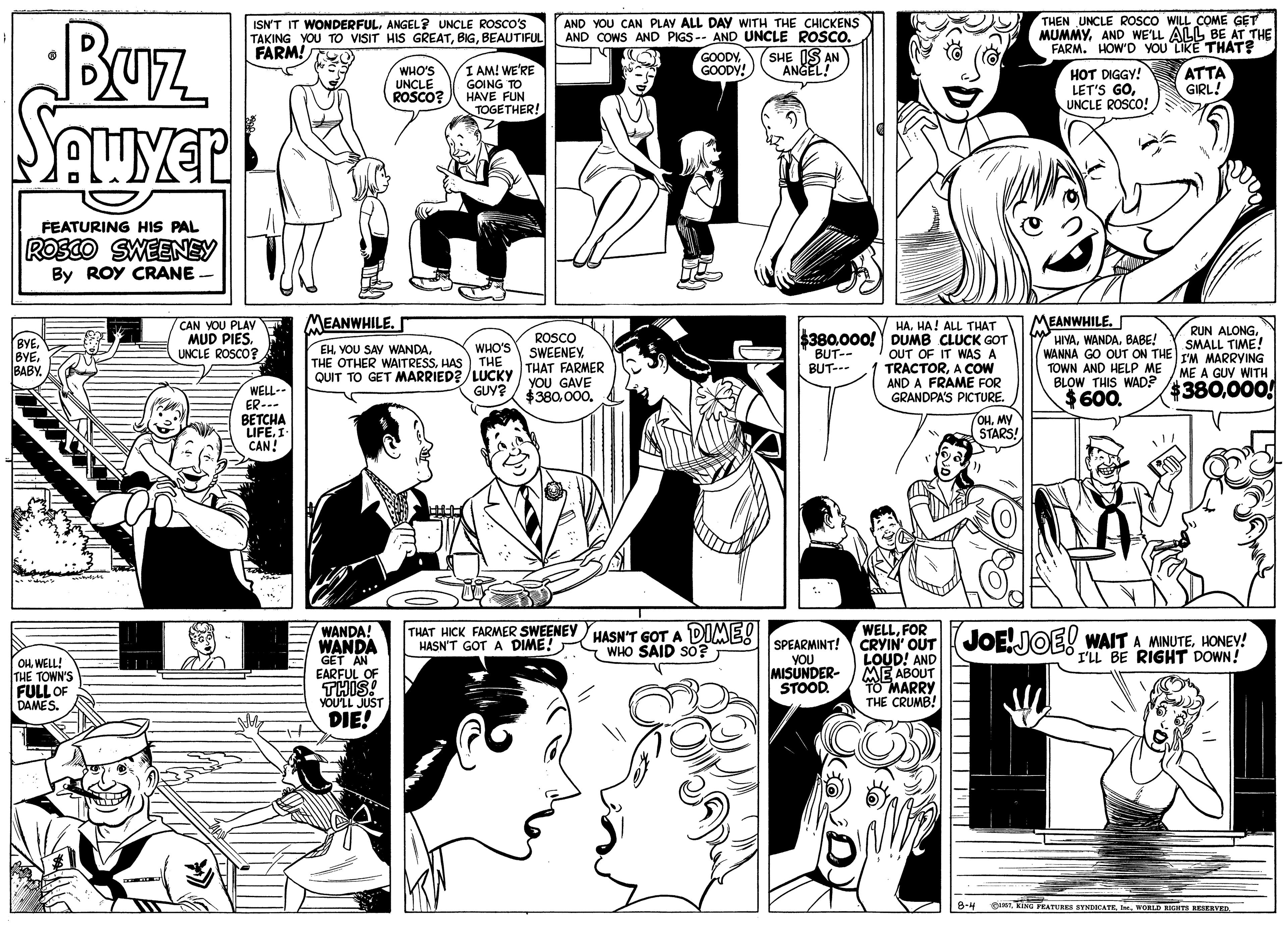 Human body OCR: AND YOU CAN PLAV ALL DAY WITH THE CHICKENS AND COWS AND PIGS-- AND UNCLE ROSCO. GOODYGOODY! THEN UNCLE ROSCO WILL COME GET MUMMYAND WE'LL ALL BE AT THE FARM. HOW'D YOU LIKE THAT? Buz SAuYer ISN'T IT WONDERFULANGEL? UNCLE ROSCO'S TAKING YOU TO VISIT HIS GREATBEAUTIFUL FARM! SHE IS AN ANGELWHO'S UNCLE ROSCO? I AM! WE'RE GOING TO HAVE FUN TOGETHER! HOT DIGGY! LET'S GOUNCLE ROSCO! ATTA GIRL! FEATURING HIS PAL ROSCO SWEENEY By ROY CRANE MEANWHILECAN YOU PLAV MUD PIES. UNCLE ROSCO? MEANWHILE. HIYABABE! WANNA GO OUT ON THE L'M MARRYING TOWN AND HELP ME BLOW THIS WAD? 380.000! HA. HA! ALL THAT RUN ALONGSMALL TIME! ROSCO SWEENEY THAT FARMER YoU GAVE $380000. $380000! DUMB CLUCK GOT BUT-- BUT--- BYE. BYE BABY EH VOU SAY WANDAHAS QUIT TO GET MARRIED?/LUCKY WHO'S THE OUT OF IT WAS TRACTORA COW AND A FRAME FOR GRANDPA'S PICTURE. ME A GUY WITH GUY? WELL- ER--- BETCHA LIFE. I CAN! $600. OHMY STARS! THAT HICK FARMER SWEENEY HASN'T GOT A DIME! HASN'T GOT A DIME! WELLFOR CRYIN OUTJOEHONEY! LOUD! AND ME ABOUT 10 MARRY THE CRUMB! WANDA! WANDA SPEARMINT! WHO SAID So?T I'LL BE RIGHT DOWN! Ou. WELL! THE TOWN'S FULL OF DAMES. GET AN EARFUL OF THISA YOU MISUNDER- STOOD. DIE! B-4 Dun RING PRATURES SYNDICATE. WORLD RHT RESERVED AND YOU CAN PLAV ALL DAY WITH THE CHICKENS AND COWS AND PIGS-- AND UNCLE ROSCO. GOODYGOODY! THEN UNCLE ROSCO WILL COME GET MUMMYAND WE'LL ALL BE AT THE FARM. HOW'D YOU LIKE THAT? Buz SAuYer ISN'T IT WONDERFULANGEL? UNCLE ROSCO'S TAKING YOU TO VISIT HIS GREATBEAUTIFUL FARM! SHE IS AN ANGELWHO'S UNCLE ROSCO? I AM! WE'RE GOING TO HAVE FUN TOGETHER! HOT DIGGY! LET'S GOUNCLE ROSCO! ATTA GIRL! FEATURING HIS PAL ROSCO SWEENEY By ROY CRANE MEANWHILECAN YOU PLAV MUD PIES. UNCLE ROSCO? MEANWHILE. HIYABABE! WANNA GO OUT ON THE L'M MARRYING TOWN AND HELP ME BLOW THIS WAD? 380.000! HA. HA! ALL THAT RUN ALONGSMALL TIME! ROSCO SWEENEY THAT FARMER YoU GAVE $380000. $380000! DUMB CLUCK GOT BUT-- BUT--- BYE. BYE BABY EH VOU SAY WANDATHE OTHER WAITRESSHAS QUIT TO GET MARRIED?/LUCKY WHO'S THE OUT OF IT WAS TRACTORA COW AND A FRAME FOR GRANDPA'S PICTURE. ME A GUY WITH GUY? WELL- ER--- BETCHA LIFE. I CAN! $600. OHMY STARS! THAT HICK FARMER SWEENEY HASN'T GOT A DIME! HASN'T GOT A DIME! WELLFOR CRYIN OUTJOEJOE! WAIT A MINUTEHONEY! LOUD! AND ME ABOUT 10 MARRY THE CRUMB! WANDA! WANDA SPEARMINT! WHO SAID So?T I'LL BE RIGHT DOWN! Ou. WELL! THE TOWN'S FULL OF DAMES. GET AN EARFUL OF THISA YOU MISUNDER- STOOD. DIE! B-4 Dun RING PRATURES SYNDICATE. WORLD RHT RESERVED