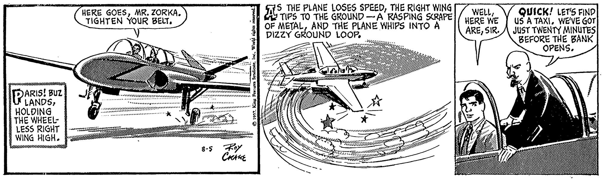 Aerospace manufacturer OCR: 7S THE PLANE LOSES SPEEDTHE RIGHT WING TIPS TO THE GROUND-A RASPING SCRAPE OF METALAND THE PLANE WHIPS INTO A DIZZY GROUND LOOP. QUICK! LET'S FIND US A TAXIWE'VE GOT JUST TWENTY MINUTES BEFORE THE BANK OPENS. HERE GOESMR. ZORKA. TIGHTEN YOUR BELT. WELLHERE WE ARESIR. PARIS! BUZ LANDSHOLDING THE WHEEL- LESS RIGHT WING HIGH. 8-5 Foy 7S THE PLANE LOSES SPEEDTHE RIGHT WING TIPS TO THE GROUND-A RASPING SCRAPE OF METALAND THE PLANE WHIPS INTO A DIZZY GROUND LOOP. QUICK! LET'S FIND US A TAXIWE'VE GOT JUST TWENTY MINUTES BEFORE THE BANK OPENS. HERE GOESMR. ZORKA. TIGHTEN YOUR BELT. WELLHERE WE ARESIR. PARIS! BUZ LANDSHOLDING THE WHEEL- LESS RIGHT WING HIGH. 8-5 Foy