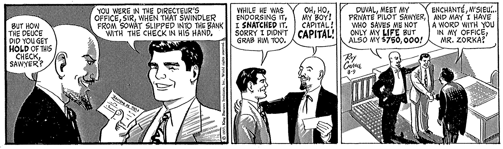 Conversation OCR: ENCHANTÉM'SIEU.. YOU WERE IN THE DIRECTEUR'S OFFICEWHEN THAT SWINDLER FROM SOWAT SLIPPED INTO THE BANK WITH THE CHECK IN HIS HAND. WHILE HE WAS ENDORSING ITI SNATCHED IT. SORRY I DIDN'T CAPITAL! GRAB HIM TOO. OHMY BOY! CAPITAL! DUVALMEET MY PRIVATE PILOT SAWYERAND MAY I HAVE WHO SAVES ME NOT ONLY MY LIFE BUT ALSO MY $750000! A WORD WITH YOU IN MY OFFICEMR. ZORKA? BUT HOW THE DEUCE DID YOU GET HOLD OF THIS CHECKSAWYER? Ry 8-9 O 1957Kin SyndicateInc. ENCHANTÉM'SIEU.. YOU WERE IN THE DIRECTEUR'S OFFICEWHEN THAT SWINDLER FROM SOWAT SLIPPED INTO THE BANK WITH THE CHECK IN HIS HAND. WHILE HE WAS ENDORSING ITI SNATCHED IT. SORRY I DIDN'T CAPITAL! GRAB HIM TOO. OHMY BOY! CAPITAL! DUVALMEET MY PRIVATE PILOT SAWYERAND MAY I HAVE WHO SAVES ME NOT ONLY MY LIFE BUT ALSO MY $750000! A WORD WITH YOU IN MY OFFICEMR. ZORKA? BUT HOW THE DEUCE DID YOU GET HOLD OF THIS CHECKSAWYER? Ry 8-9 O 1957Kin Syndicate