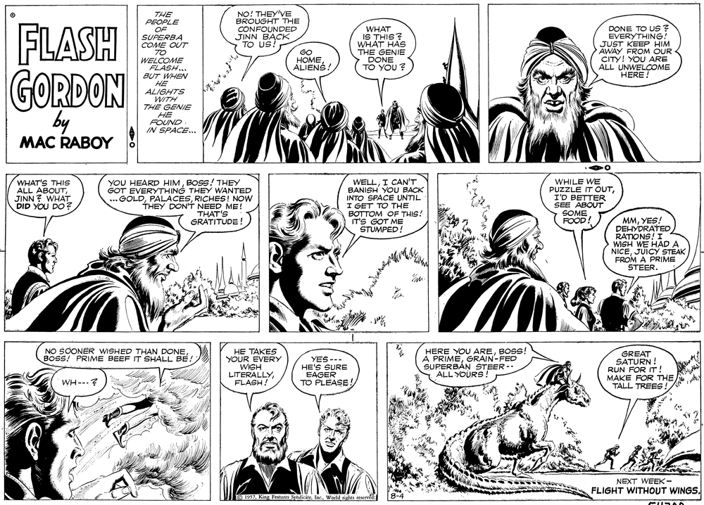 Organism OCR: NO! THEY'VE BROUGHT THE CONFOUNDED JINN BACK TO US! THE PEOPLE FLASH OF SUPERBA COME OUT TO WELCOME FLASH... BUT WHEN HE ALIGHTS WITH THE GENIE WHAT IS THIS? WHAT HAS THE GENIE DONE 5 YOU? DONE TO US? EVERYTHING! JUST KEEP HIM AWAY FROM OUR CITY! YOU ARE ALL UNWELOOME HERE GO HOME ALIENS TO GORDON by HE FOUND IN SPACE... MAC RABOY WHAT'S THIS ALL ABOUTJINN ? WHAT DID YOU DO ? YOU HEARD HIMBOSS! THEY GOT EVERYTHING THEY WANTED ...GOLDRICHES! NOW THEY DON'T NEED ME! THAT'S GRATITUDE WELLI CAN'T BANISH YOU BACK INTO SPACE UNTIL I GET TO THE BOTTOM OF THIS! IT'S GOT ME STUMPED! WHILE WE PUZZLE IT OUTI'D BETTER SEE ABOUT SOME FOOD MMYES! PEHYDRATED RATIONS! I WISH WE HAD A NICEJUICY STEAK FROM A PRIME STEER HERE YOU AREBOSS! À PRIMEGRAIN-FED SUPERBÁN STEER -- ALL YOURS! NO SOONER WISHED THAN DONE BOSS! PRIME BEEF IT SHALL BE! HE TAKES YOUR EVERY WISH LITERALLYFLASH! GREAT SATURN ! YES --- HE'S SURE EAGER TO PLEASE! RUN FOR IT ! MAKE FOR THE TALL TREES WH--.? NEXT WEEK- FLIGHT WITHOUT WINGS. 1957World rights rese NO! THEY'VE BROUGHT THE CONFOUNDED JINN BACK TO US! THE PEOPLE FLASH OF SUPERBA COME OUT TO WELCOME FLASH... BUT WHEN HE ALIGHTS WITH THE GENIE WHAT IS THIS? WHAT HAS THE GENIE DONE 5 YOU? DONE TO US? EVERYTHING! JUST KEEP HIM AWAY FROM OUR CITY! YOU ARE ALL UNWELOOME HERE GO HOME ALIENS TO GORDON by HE FOUND IN SPACE... MAC RABOY WHAT'S THIS ALL ABOUTJINN ? WHAT DID YOU DO ? YOU HEARD HIMBOSS! THEY GOT EVERYTHING THEY WANTED ...GOLDRICHES! NOW THEY DON'T NEED ME! THAT'S GRATITUDE WELLI CAN'T BANISH YOU BACK INTO SPACE UNTIL I GET TO THE BOTTOM OF THIS! IT'S GOT ME STUMPED! WHILE WE PUZZLE IT OUTI'D BETTER SEE ABOUT SOME FOOD MMYES! PEHYDRATED RATIONS! I WISH WE HAD A NICEJUICY STEAK FROM A PRIME STEER HERE YOU AREBOSS! À PRIMEGRAIN-FED SUPERBÁN STEER -- ALL YOURS! NO SOONER WISHED THAN DONE BOSS! PRIME BEEF IT SHALL BE! HE TAKES YOUR EVERY WISH LITERALLYFLASH! GREAT SATURN ! YES --- HE'S SURE EAGER TO PLEASE! RUN FOR IT ! MAKE FOR THE TALL TREES WH--.? NEXT WEEK- FLIGHT WITHOUT WINGS. 1957King Feabures SyndiciteWorld rights rese