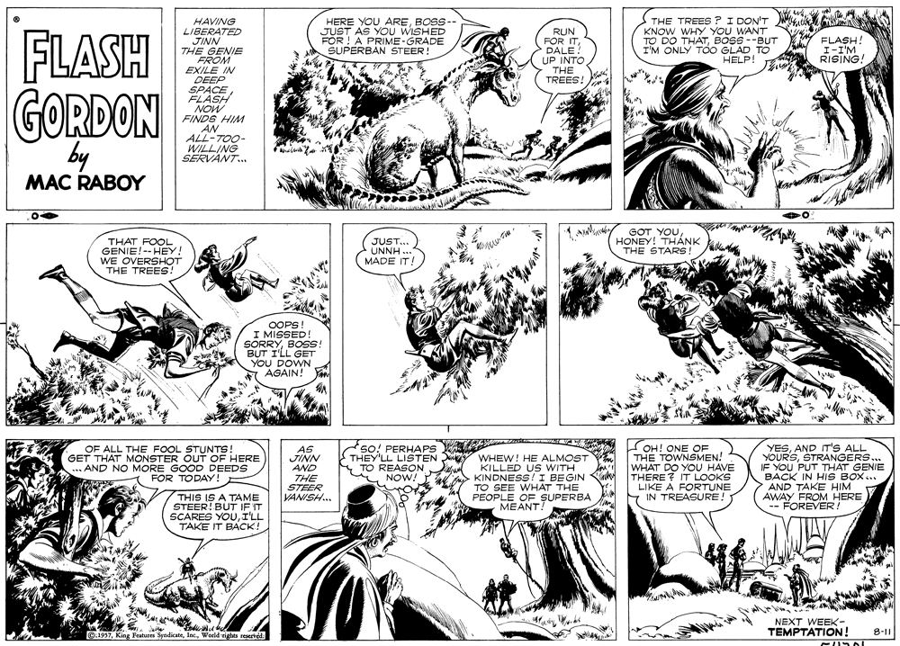 Mammal OCR: W HERE YOU AREBOSS-- JUST AS YOU WISHED FOR ! A PRIME-GRADE SUPERBAN STEER! THE TREES ?I DON'T HAVING LIBERATED JINN THE GENIE FROM KNOW WHY YOU WANT RUN FOR ITDALE! UP INTO THE TREES! FLASH GORDON TO DO THATBOSS --BUT Y FLASH! I-I'M RISING. I'M ONLY TOO GLAD TO HELP! EXILE IN DEEP SPACE FLASH NOW FINDS HIM AN ALL-TO0- WILLING SERVANT. by MAC RABOY GOT YOUHONEY! THÁNK THE STARS! THAT FOOL GENIE!-- HEY! WE OVERSHOT THE TREES! JUST... UNNH ... MADE IT! OOPS! I MISSED! SORRYBOSS! BUT I'LL GET YOU DOWN * AGAIN! OF ALL THE FOOL STUNTS! GET THAT MONSTER OUT OF HERE ... AND NO MORE GOOD DEEDS FOR TODAY! AS JINN AND THE STEER VANISH. so! PERHAPS WA THEY'LL LISTEN TO REASON NOW! WHEW! HE ALMOST KILLED US WITH KINDNESS!I BEGIN TO SEE WHAT THE PEOPLE OF SUPERBA MEANT! OH! ONE OF THE TOWNSMEN! WHAT DO YOU HAVE THERE? IT LOOKS LIKE A FORTUNE IN TREASURE! YESAND IT'S ALL YOURSSTRANGERS.. IF YOU PUT THAT GENIE BACK IN HIS BOX... AND TAKE HIM AWAY FROM HERE FOREVER ! THIS IS A TAME STEER! BUT IF IT SCARES YOUI'LL TAKE IT BACK! NEXT WEEK- TEMPTATION! O:1957Woeld eights reserveed. 8-11 W HERE YOU AREBOSS-- JUST AS YOU WISHED FOR ! A PRIME-GRADE SUPERBAN STEER! THE TREES ?I DON'T HAVING LIBERATED JINN THE GENIE FROM KNOW WHY YOU WANT RUN FOR ITDALE! UP INTO THE TREES! FLASH GORDON TO DO THATBOSS --BUT Y FLASH! I-I'M RISING. I'M ONLY TOO GLAD TO HELP! EXILE IN DEEP SPACE FLASH NOW FINDS HIM AN ALL-TO0- WILLING SERVANT. by MAC RABOY GOT YOUHONEY! THÁNK THE STARS! THAT FOOL GENIE!-- HEY! WE OVERSHOT THE TREES! JUST... UNNH ... MADE IT! OOPS! I MISSED! SORRYBOSS! BUT I'LL GET YOU DOWN * AGAIN! OF ALL THE FOOL STUNTS! GET THAT MONSTER OUT OF HERE ... AND NO MORE GOOD DEEDS FOR TODAY! AS JINN AND THE STEER VANISH. so! PERHAPS WA THEY'LL LISTEN TO REASON NOW! WHEW! HE ALMOST KILLED US WITH KINDNESS!I BEGIN TO SEE WHAT THE PEOPLE OF SUPERBA MEANT! OH! ONE OF THE TOWNSMEN! WHAT DO YOU HAVE THERE? IT LOOKS LIKE A FORTUNE IN TREASURE! YESAND IT'S ALL YOURSSTRANGERS.. IF YOU PUT THAT GENIE BACK IN HIS BOX... AND TAKE HIM AWAY FROM HERE FOREVER ! THIS IS A TAME STEER! BUT IF IT SCARES YOUI'LL TAKE IT BACK! NEXT WEEK- TEMPTATION! O:1957Kine Festures SyndicateWoeld eights reserveed. 8-11