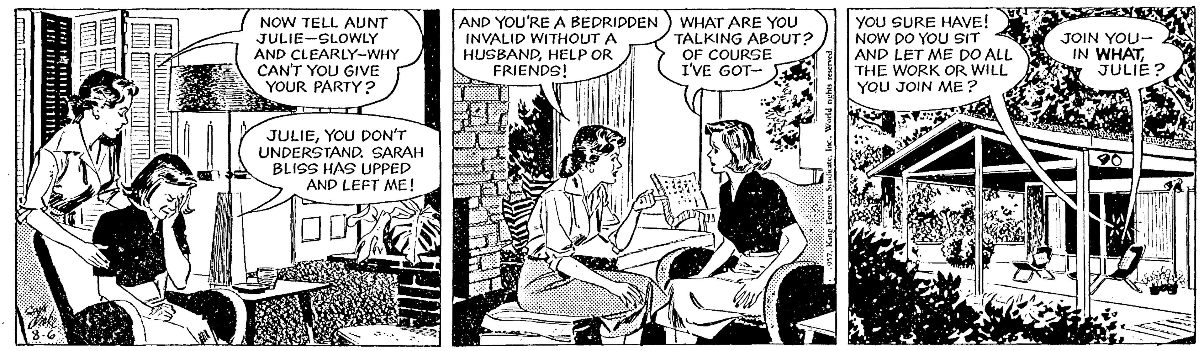 Parallel OCR: NOW TELL AUNT JULIE-SLOWLY AND CLEARLY-WHY CAN'T YOU GIVE YOUR PARTY? AND YOU'RE A BEDRIDDEN INVALID WITHOUT A HUSBANDHELP OR FRIENDS! WHAT ARE YOU TALKING ABOUT? OF COURSE I'VE GOT- YOU SURE HAVE! NOW DO YOU SIT AND LET ME DO ALL THE WORK OR WILL YOU JOIN ME ? JOIN YOU- IN WHAT. JULIE? JULIEYOU DON'T UNDERSTAND. SARAH BLISS HAS UPPED AND LEFT ME! NOW TELL AUNT JULIE-SLOWLY AND CLEARLY-WHY CAN'T YOU GIVE YOUR PARTY? AND YOU'RE A BEDRIDDEN INVALID WITHOUT A HUSBANDHELP OR FRIENDS! WHAT ARE YOU TALKING ABOUT? OF COURSE I'VE GOT- YOU SURE HAVE! NOW DO YOU SIT AND LET ME DO ALL THE WORK OR WILL YOU JOIN ME ? JOIN YOU- IN WHAT. JULIE? JULIEYOU DON'T UNDERSTAND. SARAH BLISS HAS UPPED AND LEFT ME!