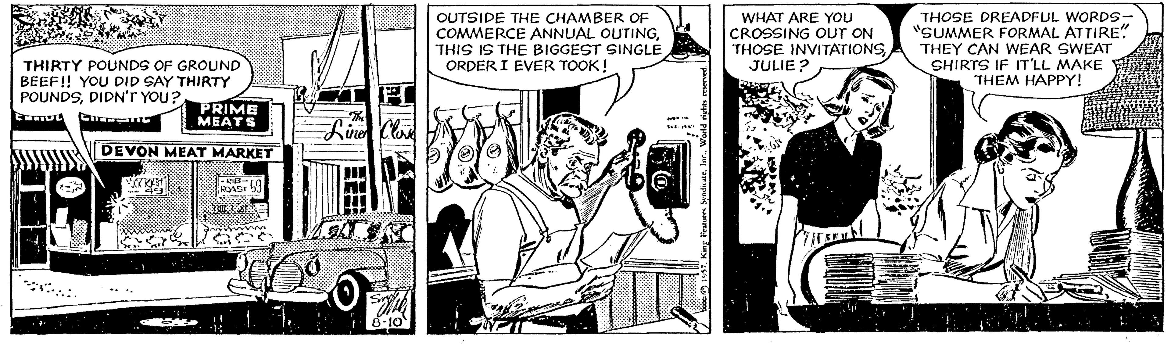 Comic book OCR: OUTSIDE THE CHAMBER OF COMMERCE ANNUAL OUTINGTHIS IS THE BIGGEST SINGLE ORDER I EVER TOOK! WHAT ARE YOU CROSSING OUT ON THOSE INVITATIONS JULIE ? THOSE DREADFUL WORDS- "SUMMER FORMAL ATTIRE" THEY CAN WEAR SWEAT SHIRTS IF IT'LL MAKE THEM HAPPY! THIRTY POUNDS OF GROUND BEEF! YOU DID SAY THIRTY POUNDSDIDN'T YOU? PRIME MEATS DEVON MEAT MARKET RAST OUTSIDE THE CHAMBER OF COMMERCE ANNUAL OUTINGTHIS IS THE BIGGEST SINGLE ORDER I EVER TOOK! WHAT ARE YOU CROSSING OUT ON THOSE INVITATIONS JULIE ? THOSE DREADFUL WORDS- "SUMMER FORMAL ATTIRE" THEY CAN WEAR SWEAT SHIRTS IF IT'LL MAKE THEM HAPPY! THIRTY POUNDS OF GROUND BEEF! YOU DID SAY THIRTY POUNDSDIDN'T YOU? PRIME MEATS DEVON MEAT MARKET RAST