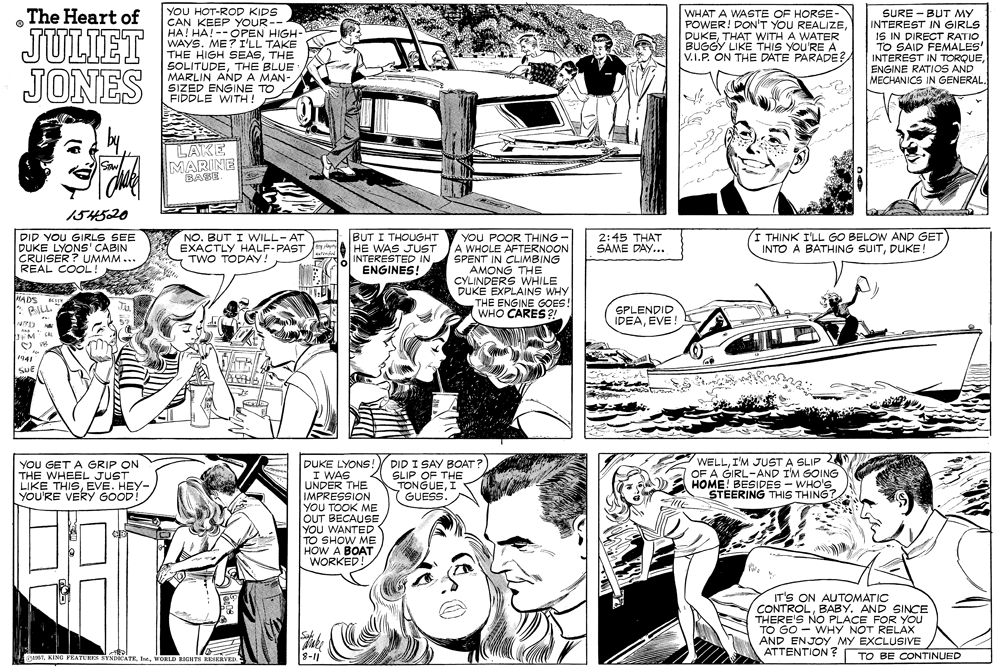 Style OCR: YOU HOT-ROD KIDS CAN KEEP YOUR-- HA! HA! --OPEN HIGH- WAYS. ME ? I'LL TAKE THE HIGH SEASTHE SOLITUDETHE BLUE MARLIN ANP A MAN- SIZED ENGINE TO FIDDLE WITH ! The Heart of JULIET JONES WHAT A WASTE OF HORSE- POWER! DON'T YOU REALIZETHAT WITH A WATER BUGGY LIKE THIS YOU'RE A V.I.P. ON THE DATE PARADE?A SURE - BUT MY INTEREST IN GIRLS IS IN DIRECT RATIO TO SAID FEMALES' INTEREST IN TORQUEENGINE RATIOS AND MECHANICS IN GENERAL. LAKE MARINE BASE. 154520 BUT I THOUGHT HE WAS JUST INTERESTED IN ENGINES! I THINK I'LL GO BELOW AND GET INTO A BATHING SUITDUKE! YOU POOR THING - A WHOLE AFTERNOON SPENT IN CLIMBING AMONG THE CYLINDERS WHILE DUKE EXPLAINS WHY THE ENGINE GOES! WHO CARES ?! DID YOU GIRLS SEE DUKE LYONS' CABIN CRUISER ? UMMM... REAL COOL! NO. BUT I WILL-AT EXACTLY HALF-PAST TWO TODAY! 2:45 THAT SAME DAY... MADS SPLENDID IDEAEVE! CAL 1941 YOU GET A GRIP ON THE WHEEL JUST LIKE THISEVE. HEY- YOU'RE VERY GOOD! DID I SAY BOAT? SLIP OF THE TONGUEI GUESS. WELLI'M JUST A SLIP 2 OF A GIRL-AND I'M GOING HOME! BESIDES - WHO'S STEERING THIS THING? DUKE LYONS! I WAS UNDER THE IMPRESSION YOU TOOK ME OUT BECAUSE YOU WANTED TO SHOW ME HOW A BOAT WORKED! IT'S ON AUTOMATIC CONTROLBABY. AND SINCE THERE'S NO PLACE FOR You TO GO - WHY NOT RELAX AND ENJOY MY EXCLUSIVE ATTENTION ? R106Tt. WORLD EIGHTS ESERVEI 8-11 TO BE CONTINUED YOU HOT-ROD KIDS CAN KEEP YOUR-- HA! HA! --OPEN HIGH- WAYS. ME ? I'LL TAKE THE HIGH SEASTHE SOLITUDETHE BLUE MARLIN ANP A MAN- SIZED ENGINE TO FIDDLE WITH ! The Heart of JULIET JONES WHAT A WASTE OF HORSE- POWER! DON'T YOU REALIZETHAT WITH A WATER BUGGY LIKE THIS YOU'RE A V.I.P. ON THE DATE PARADE?A SURE - BUT MY INTEREST IN GIRLS IS IN DIRECT RATIO TO SAID FEMALES' INTEREST IN TORQUEENGINE RATIOS AND MECHANICS IN GENERAL. LAKE MARINE BASE. 154520 BUT I THOUGHT HE WAS JUST INTERESTED IN ENGINES! I THINK I'LL GO BELOW AND GET INTO A BATHING SUITDUKE! YOU POOR THING - A WHOLE AFTERNOON SPENT IN CLIMBING AMONG THE CYLINDERS WHILE DUKE EXPLAINS WHY THE ENGINE GOES! WHO CARES ?! DID YOU GIRLS SEE DUKE LYONS' CABIN CRUISER ? UMMM... REAL COOL! NO. BUT I WILL-AT EXACTLY HALF-PAST TWO TODAY! 2:45 THAT SAME DAY... MADS SPLENDID IDEAEVE! CAL 1941 YOU GET A GRIP ON THE WHEEL JUST LIKE THISEVE. HEY- YOU'RE VERY GOOD! DID I SAY BOAT? SLIP OF THE TONGUEI GUESS. WELLI'M JUST A SLIP 2 OF A GIRL-AND I'M GOING HOME! BESIDES - WHO'S STEERING THIS THING? DUKE LYONS! I WAS UNDER THE IMPRESSION YOU TOOK ME OUT BECAUSE YOU WANTED TO SHOW ME HOW A BOAT WORKED! IT'S ON AUTOMATIC CONTROLBABY. AND SINCE THERE'S NO PLACE FOR You TO GO - WHY NOT RELAX AND ENJOY MY EXCLUSIVE ATTENTION ? R106TKING FRATURES BYNDICATEt. WORLD EIGHTS ESERVEI 8-11 TO BE CONTINUED