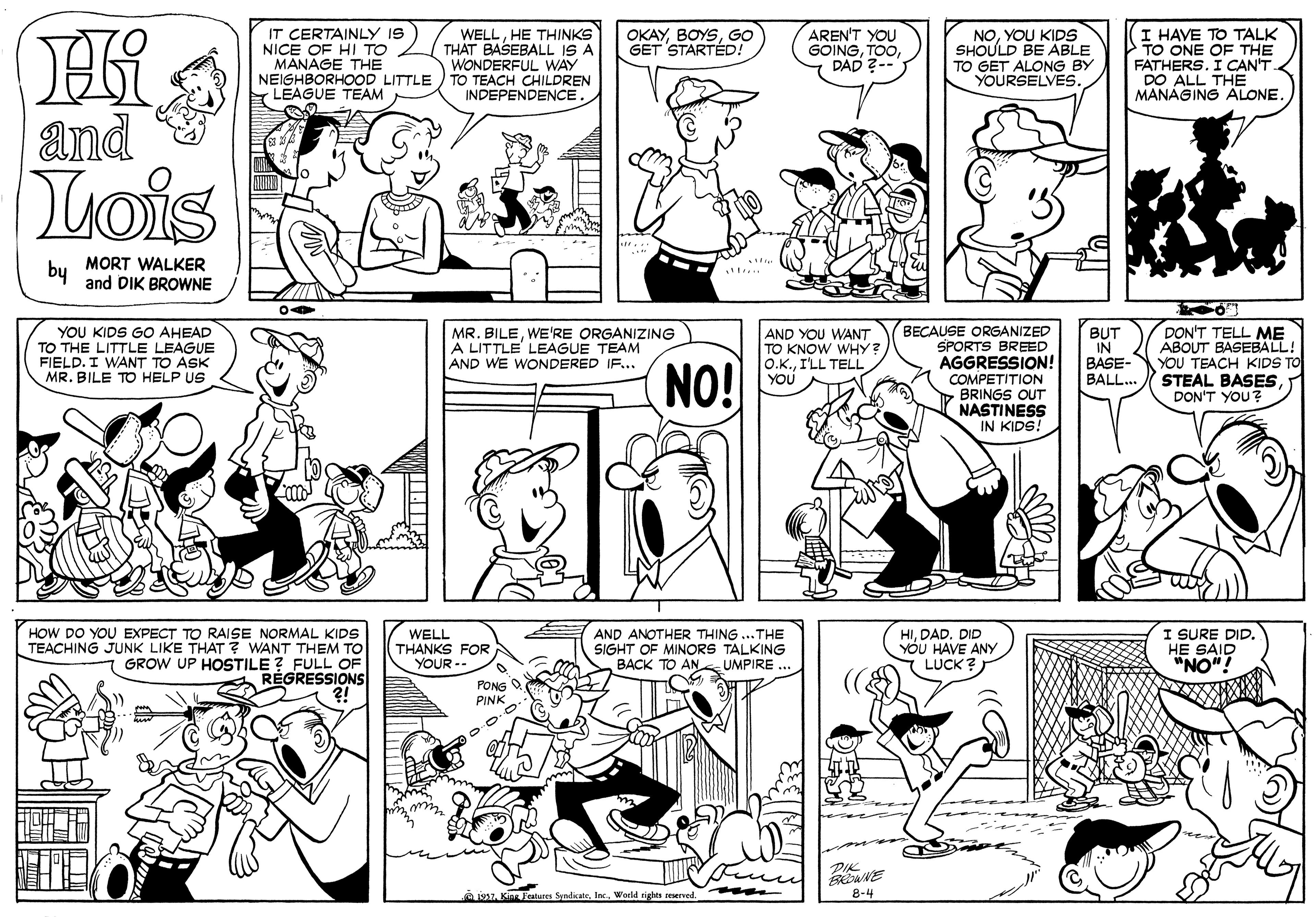 Black OCR: IT CERTAINLY IS NICE OF HI TO MANAGE THE NEIGHBORHOOD LITTLE LEAGUE TEAM WELLHE THINKS THAT BASEBALL IS A WONDERFUL WAY TO TEACH CHILDREN INDEPENDENCE AREN'T YOU GOINGDAD ?- I HAVE TO TALK TO ONE OF THE FATHERS. I CAN'T DO ALL THE MANAGING ALONE. OKAYGO GET STARTÉD! NOYOU KIDS SHOULD BE ABLE TO GET ALONG BY YOURSELVES. and Lois by MORT WALKER and DIK BROWNE YOU KIDS GO AHEAD TO THE LITTLE LEAGUE FIELD. I WANT TO ASK MR. BILE TO HELP US BECAUSE ORGANIZED SPORTS BREED AGGRESSION! COMPETITION BRINGS OUT NASTINESS IN KIDS! DON'T TELL ME ABOUT BASEBALL! YOU TEACH KIDS TO STEAL BASESDON'T YOU? MR. BILEWE'RE ORGANIZING A LITTLE LEAGUE TEAM AND WE WONDERED IF... NO! AND YOU WANT TO KNOW WHY? O.K.I'LL TELL YOU BUT IN BASE- BALL.. HOW DO YOU EXPECT TO RAISE NORMAL KIDS TEACHING JUNK LIKE THAT? WANT THEM TO FULL OF RÉGRESSIONS WELL THANKS FOR YOUR- AND ANOTHER THING ...THE SIGHT OF MINORS TALKING BACK TO ANs UMPIRE .. HIDAD. DID YÓU HAVE ANY LUCK ? I SURE DID HE SAID "NO"! GROW UP HOSTILE PONG PINK DIK je7Inc. World sights reerved 8-4 IT CERTAINLY IS NICE OF HI TO MANAGE THE NEIGHBORHOOD LITTLE LEAGUE TEAM WELLHE THINKS THAT BASEBALL IS A WONDERFUL WAY TO TEACH CHILDREN INDEPENDENCE AREN'T YOU GOINGDAD ?- I HAVE TO TALK TO ONE OF THE FATHERS. I CAN'T DO ALL THE MANAGING ALONE. OKAYGO GET STARTÉD! NOYOU KIDS SHOULD BE ABLE TO GET ALONG BY YOURSELVES. and Lois by MORT WALKER and DIK BROWNE YOU KIDS GO AHEAD TO THE LITTLE LEAGUE FIELD. I WANT TO ASK MR. BILE TO HELP US BECAUSE ORGANIZED SPORTS BREED AGGRESSION! COMPETITION BRINGS OUT NASTINESS IN KIDS! DON'T TELL ME ABOUT BASEBALL! YOU TEACH KIDS TO STEAL BASESDON'T YOU? MR. BILEWE'RE ORGANIZING A LITTLE LEAGUE TEAM AND WE WONDERED IF... NO! AND YOU WANT TO KNOW WHY? O.K.I'LL TELL YOU BUT IN BASE- BALL.. HOW DO YOU EXPECT TO RAISE NORMAL KIDS TEACHING JUNK LIKE THAT? WANT THEM TO FULL OF RÉGRESSIONS WELL THANKS FOR YOUR- AND ANOTHER THING ...THE SIGHT OF MINORS TALKING BACK TO ANs UMPIRE .. HIDAD. DID YÓU HAVE ANY LUCK ? I SURE DID HE SAID "NO"! GROW UP HOSTILE PONG PINK DIK je7Kins Festures SyndicateInc. World sights reerved 8-4