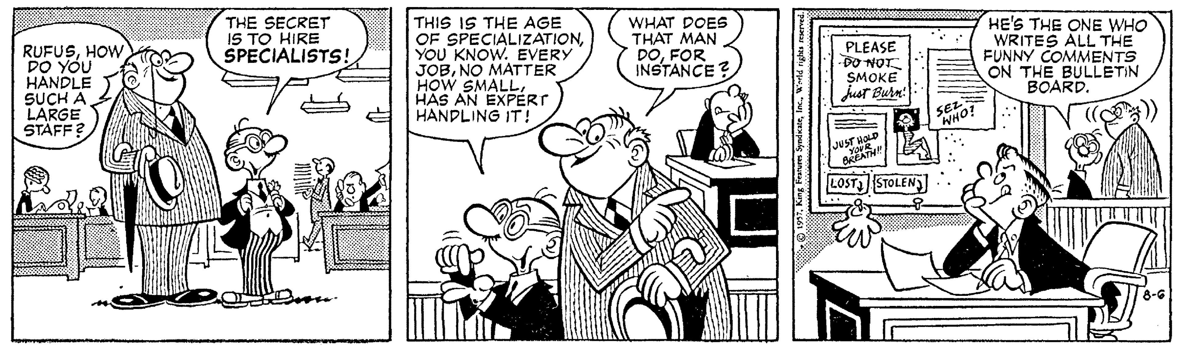 Comic book OCR: THIS IS THE AGE OF SPECIALIZATIONYOU KNOW. EVERY JOBNO MATTER HOW SMALLHAS AN EXPERT HANDLING IT! HE'S THE ONE WHO WRITES ALL THE FUNNY COMMENTS ON THE BULLETIN BOARD. THE SECRET IS TO HIRE SPECIALISTS! WHAT DOES THAT MAN DOFOR INSTANCE? RUFUSHOW DO YOU HANDLE SUCH A LARGE STÄFF? PLEASE DO NOT SMOKE just Burn! SEL WHO LOST STOLEN 8-G 197. King Frarures SyndkateW THIS IS THE AGE OF SPECIALIZATIONYOU KNOW. EVERY JOBNO MATTER HOW SMALLHAS AN EXPERT HANDLING IT! HE'S THE ONE WHO WRITES ALL THE FUNNY COMMENTS ON THE BULLETIN BOARD. THE SECRET IS TO HIRE SPECIALISTS! WHAT DOES THAT MAN DOFOR INSTANCE? RUFUSHOW DO YOU HANDLE SUCH A LARGE STÄFF? PLEASE DO NOT SMOKE just Burn! SEL WHO LOST STOLEN 8-G 197. King Frarures Syndkate