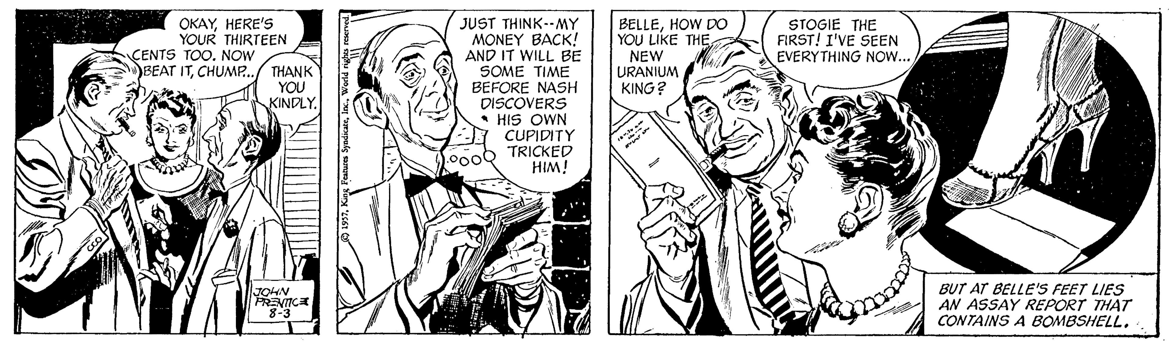 Cartoon OCR: BELLEHOW DO YOU LIKE THE OKAYHERE'S YOUR THIRTEEN CENTS TOO. NOW BEAT ITCHUMP.. JUST THINK--MY MONEY BACK! AND IT WILL BE SOME TIME BEFORE NASH DISCOVERS HIS OWN CUPIDITY TRICKED HIM! STOGIE THE FIRST! I'VE SEEN EVERYTHING NOW.. THANK YOU KINDLY. NEW URANIUM KING? .000 BUT AT BELLE'S FEET LIES AN ASSAY REPORT THAT CONTAINS A BOMBSHELLJOHN PRENICA BELLEHOW DO YOU LIKE THE OKAYHERE'S YOUR THIRTEEN CENTS TOO. NOW BEAT ITCHUMP.. JUST THINK--MY MONEY BACK! AND IT WILL BE SOME TIME BEFORE NASH DISCOVERS HIS OWN CUPIDITY TRICKED HIM! STOGIE THE FIRST! I'VE SEEN EVERYTHING NOW.. THANK YOU KINDLY. NEW URANIUM KING? .000 BUT AT BELLE'S FEET LIES AN ASSAY REPORT THAT CONTAINS A BOMBSHELLJOHN PRENICA