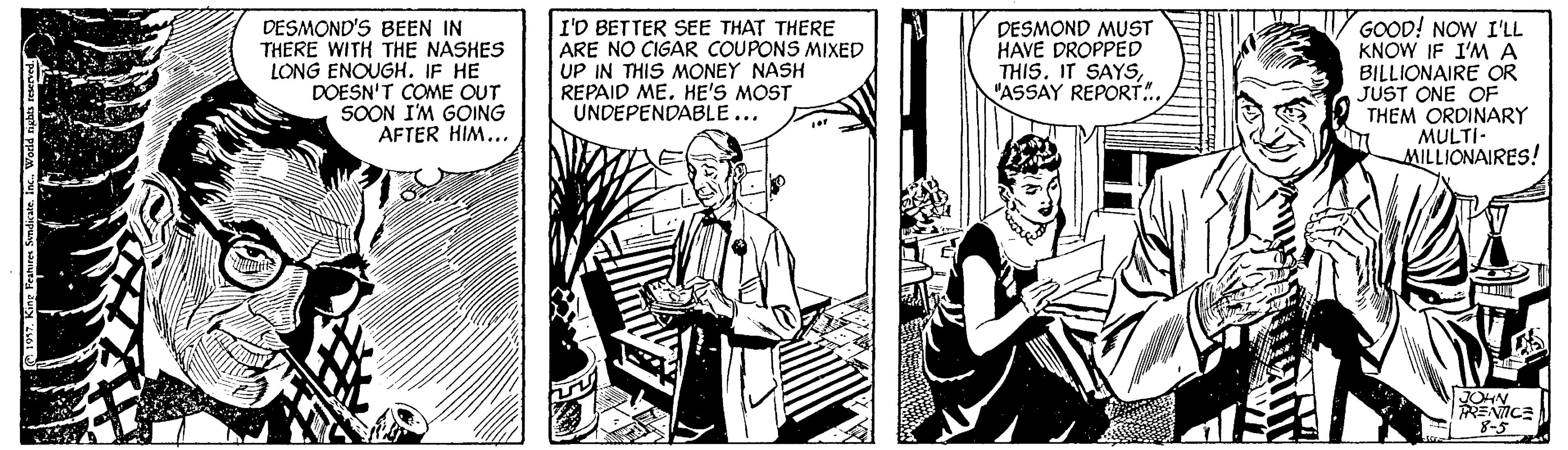 Comic book OCR: DESMOND'S BEEN IN THERE WITH THE NASHES LONG ENOUGH. IF HE DOESN'T COME OUT SOON I'M GOING AFTER HIM... I'D BETTER SEE THAT THERE ARE NO CIGAR COUPONS MIXED UP IN THIS MONEY NASH REPAID MEHE'S MOST UNDEPENDABLE... DESMOND MUST HAVE DROPPED THIS. IT SAYS"ASSAY REPORT.. GOOD! NOW I'LL KNOW IF I'M A BILLIONAIRE OR JUST ONE OF THEM ORDINARY MULTI- MILLIONAIRES! JOHN ENICE 8-5 DESMOND'S BEEN IN THERE WITH THE NASHES LONG ENOUGH. IF HE DOESN'T COME OUT SOON I'M GOING AFTER HIM... I'D BETTER SEE THAT THERE ARE NO CIGAR COUPONS MIXED UP IN THIS MONEY NASH REPAID MEHE'S MOST UNDEPENDABLE... DESMOND MUST HAVE DROPPED THIS. IT SAYS"ASSAY REPORT.. GOOD! NOW I'LL KNOW IF I'M A BILLIONAIRE OR JUST ONE OF THEM ORDINARY MULTI- MILLIONAIRES! JOHN ENICE 8-5