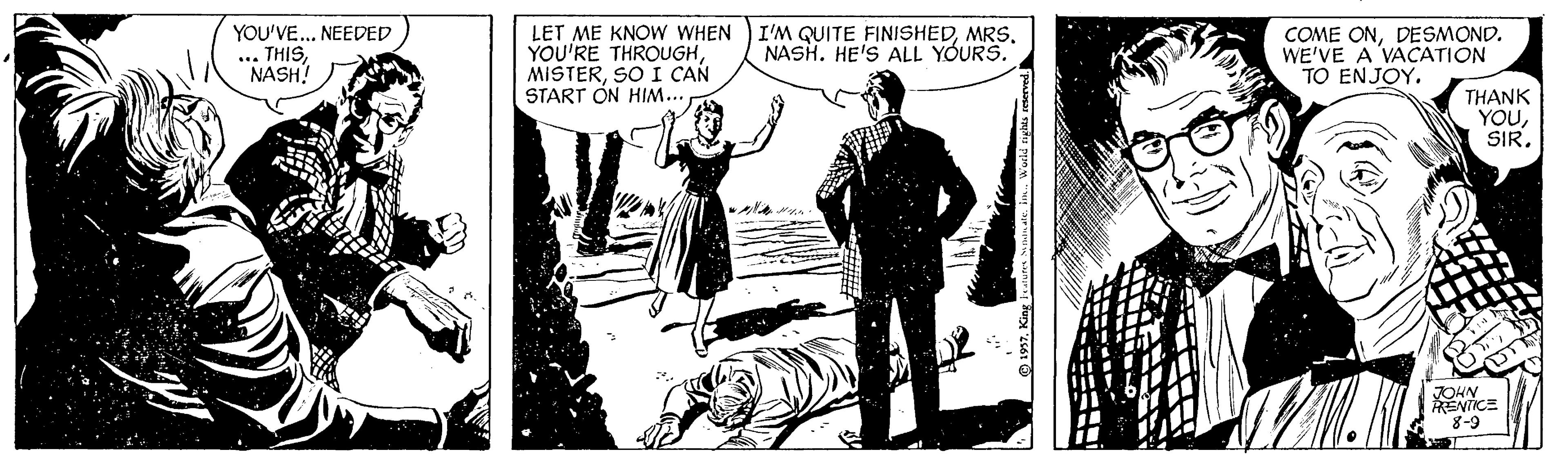 Illustration OCR: YOU'VE... NEEDED LET ME KNOW WHEN YOU'RE THROUGHSO I CAN START ON HIM... ... THISNASH! I'M QUITE FINISHEDMRS. NASH. HE'S ALL YOURS. COME ONDESMOND. WE'VE A VACATION TO ENJOY. THANK YOUSIR. JOHN ENTICE 8-9 O 1957King YOU'VE... NEEDED LET ME KNOW WHEN YOU'RE THROUGHSO I CAN START ON HIM... ... THISNASH! I'M QUITE FINISHEDMRS. NASH. HE'S ALL YOURS. COME ONDESMOND. WE'VE A VACATION TO ENJOY. THANK YOUSIR. JOHN ENTICE 8-9 O 1957